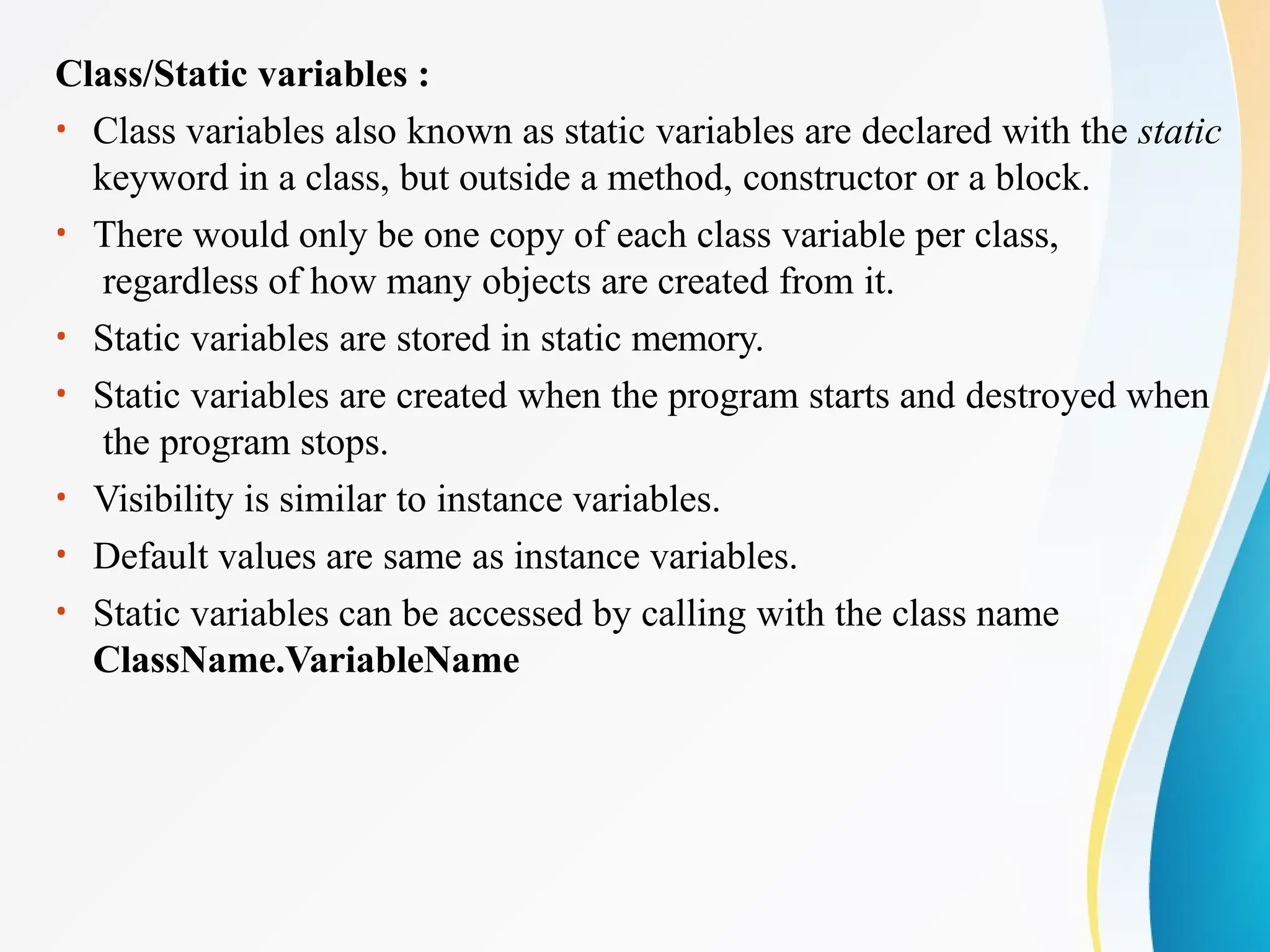 Class/Static variables :
• Class variables also known as static variables are declared with the static
keyword in a class, but outside a method, constructor or a block.
• There would only be one copy of each class variable per class,
regardless of how many objects are created from it.
• Static variables are stored in static memory.
• Static variables are created when the program starts and destroyed when
the program stops.
• Visibility is similar to instance variables.
• Default values are same as instance variables.
• Static variables can be accessed by calling with the class name
ClassName.VariableName
 