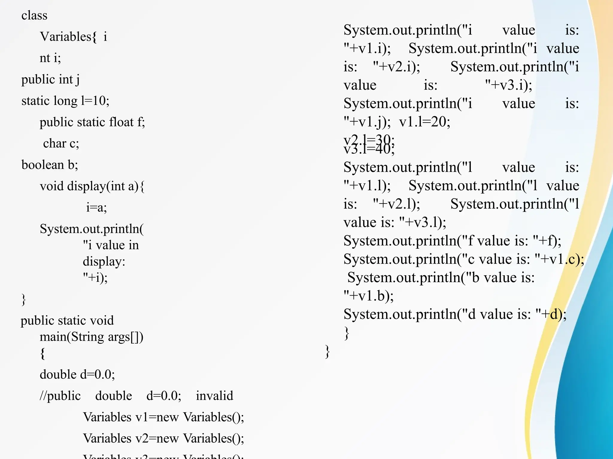 class
Variables{ i
nt i;
public int j
static long l=10;
public static float f;
char c;
boolean b;
void display(int a){
i=a;
System.out.println(
"i value in
display:
"+i);
}
public static void
main(String args[])
{
double d=0.0;
//public double d=0.0; invalid
Variables v1=new Variables();
Variables v2=new Variables();
System.out.println("i value is:
"+v1.i); System.out.println("i value
is: "+v2.i); System.out.println("i
value is: "+v3.i);
System.out.println("i value is:
"+v1.j); v1.l=20;
v2.l=30;
v3.l=40;
System.out.println("l value is:
"+v1.l); System.out.println("l value
is: "+v2.l); System.out.println("l
value is: "+v3.l);
System.out.println("f value is: "+f);
System.out.println("c value is: "+v1.c);
System.out.println("b value is:
"+v1.b);
System.out.println("d value is: "+d);
}
}
 