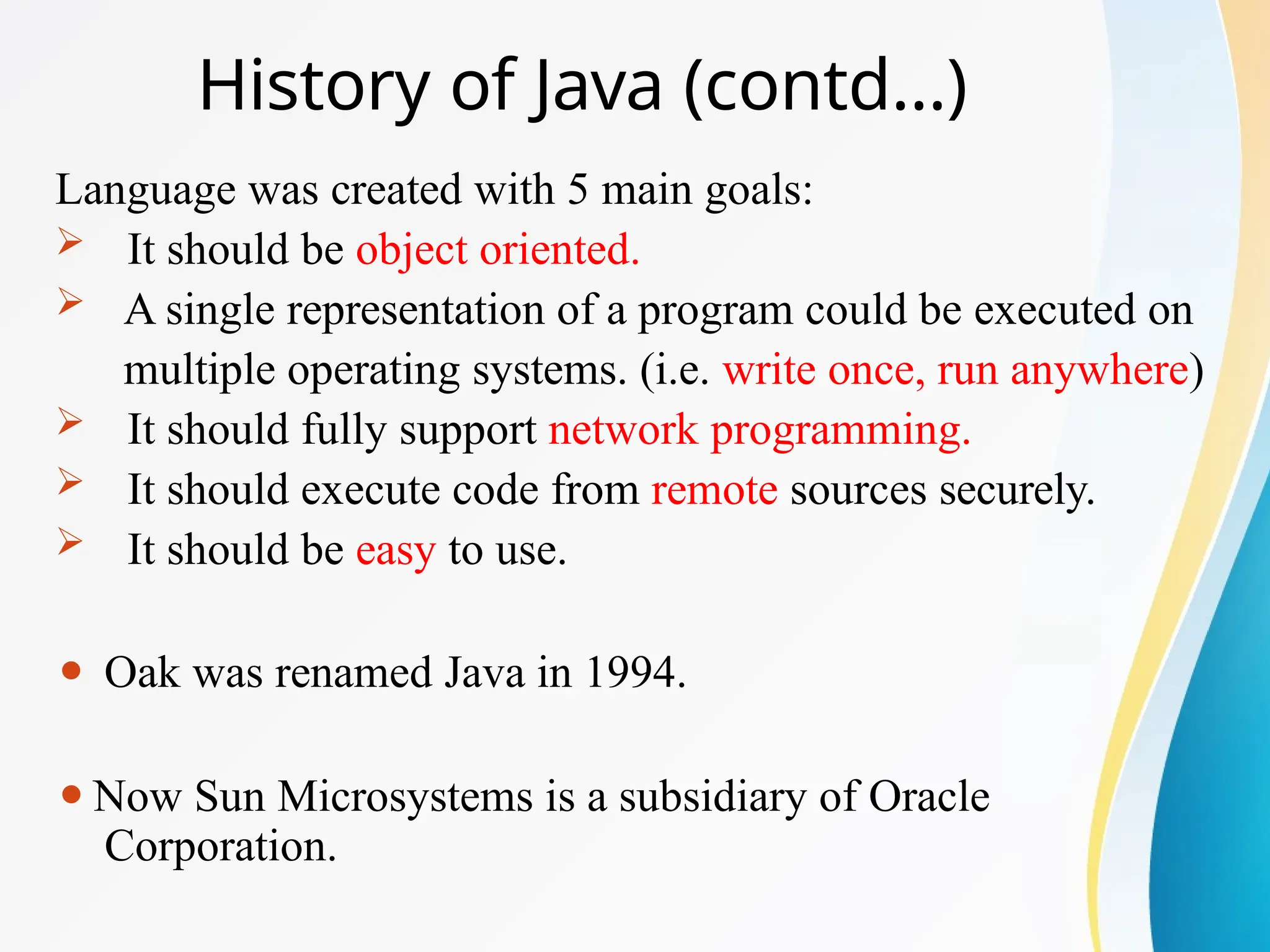 History of Java (contd…)
Language was created with 5 main goals:
 It should be object oriented.
 A single representation of a program could be executed on
multiple operating systems. (i.e. write once, run anywhere)
 It should fully support network programming.
 It should execute code from remote sources securely.
 It should be easy to use.
⚫ Oak was renamed Java in 1994.
⚫Now Sun Microsystems is a subsidiary of Oracle
Corporation.
 