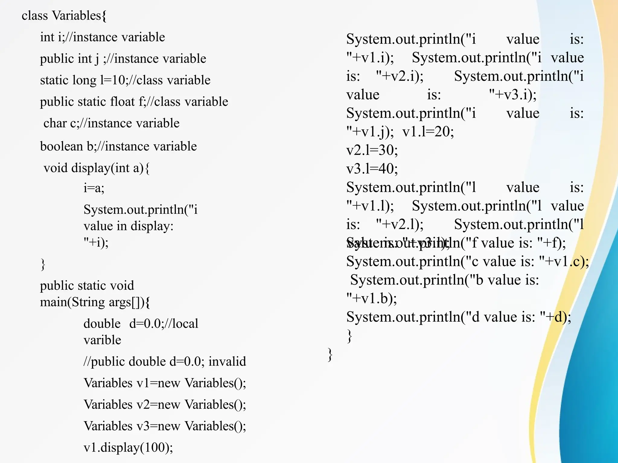 class Variables{
int i;//instance variable
public int j ;//instance variable
static long l=10;//class variable
public static float f;//class variable
char c;//instance variable
boolean b;//instance variable
void display(int a){
i=a;
System.out.println("i
value in display:
"+i);
}
public static void
main(String args[]){
double d=0.0;//local
varible
//public double d=0.0; invalid
Variables v1=new Variables();
Variables v2=new Variables();
Variables v3=new Variables();
v1.display(100);
System.out.println("i value is:
"+v1.i); System.out.println("i value
is: "+v2.i); System.out.println("i
value is: "+v3.i);
System.out.println("i value is:
"+v1.j); v1.l=20;
v2.l=30;
v3.l=40;
System.out.println("l value is:
"+v1.l); System.out.println("l value
is: "+v2.l); System.out.println("l
value is: "+v3.l);
System.out.println("f value is: "+f);
System.out.println("c value is: "+v1.c);
System.out.println("b value is:
"+v1.b);
System.out.println("d value is: "+d);
}
}
 