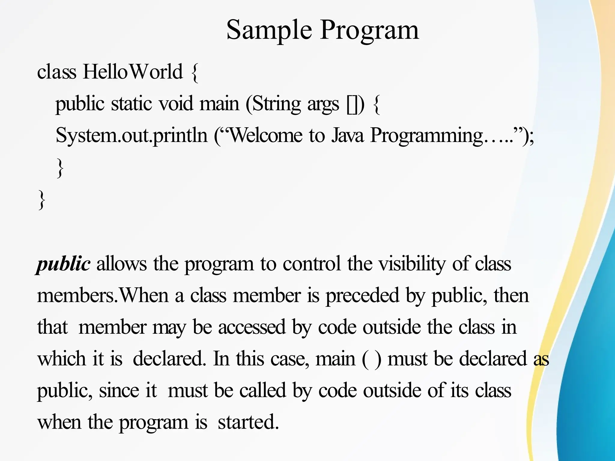Sample Program
class HelloWorld {
public static void main (String args []) {
System.out.println (“Welcome to Java Programming…..”);
}
}
public allows the program to control the visibility of class
members.When a class member is preceded by public, then
that member may be accessed by code outside the class in
which it is declared. In this case, main ( ) must be declared as
public, since it must be called by code outside of its class
when the program is started.
 