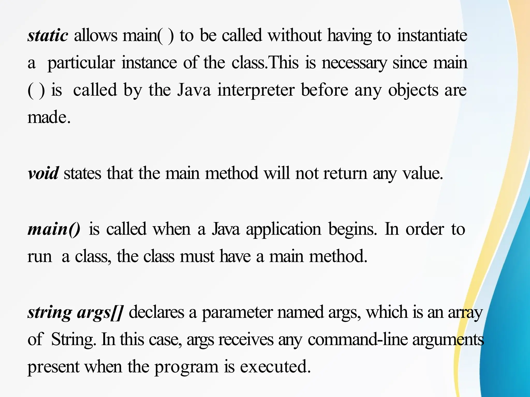 static allows main( ) to be called without having to instantiate
a particular instance of the class.This is necessary since main
( ) is called by the Java interpreter before any objects are
made.
void states that the main method will not return any value.
main() is called when a Java application begins. In order to
run a class, the class must have a main method.
string args[] declares a parameter named args, which is an array
of String. In this case, args receives any command-line arguments
present when the program is executed.
 