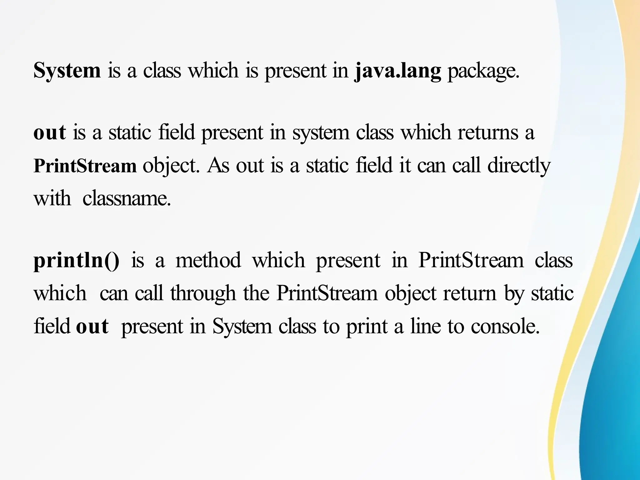 System is a class which is present in java.lang package.
out is a static field present in system class which returns a
PrintStream object. As out is a static field it can call directly
with classname.
println() is a method which present in PrintStream class
which can call through the PrintStream object return by static
field out present in System class to print a line to console.
 