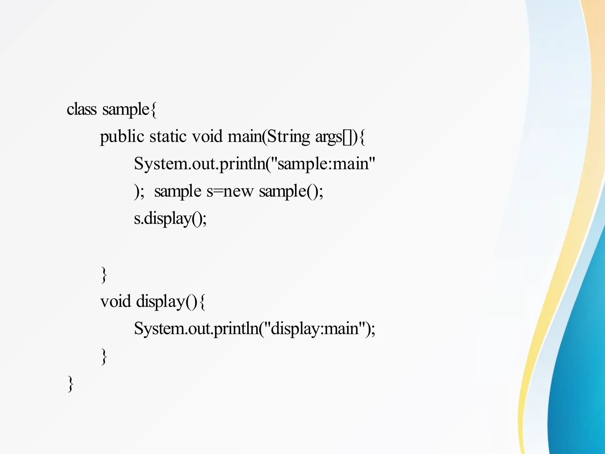 class sample{
public static void main(String args[]){
System.out.println("sample:main"
); sample s=new sample();
s.display();
}
void display(){
System.out.println("display:main");
}
}
 