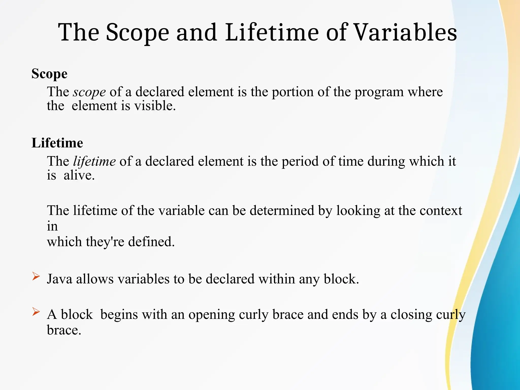 The Scope and Lifetime of Variables
Scope
The scope of a declared element is the portion of the program where
the element is visible.
Lifetime
The lifetime of a declared element is the period of time during which it
is alive.
The lifetime of the variable can be determined by looking at the context
in
which they're defined.
 Java allows variables to be declared within any block.
 A block begins with an opening curly brace and ends by a closing curly
brace.
 