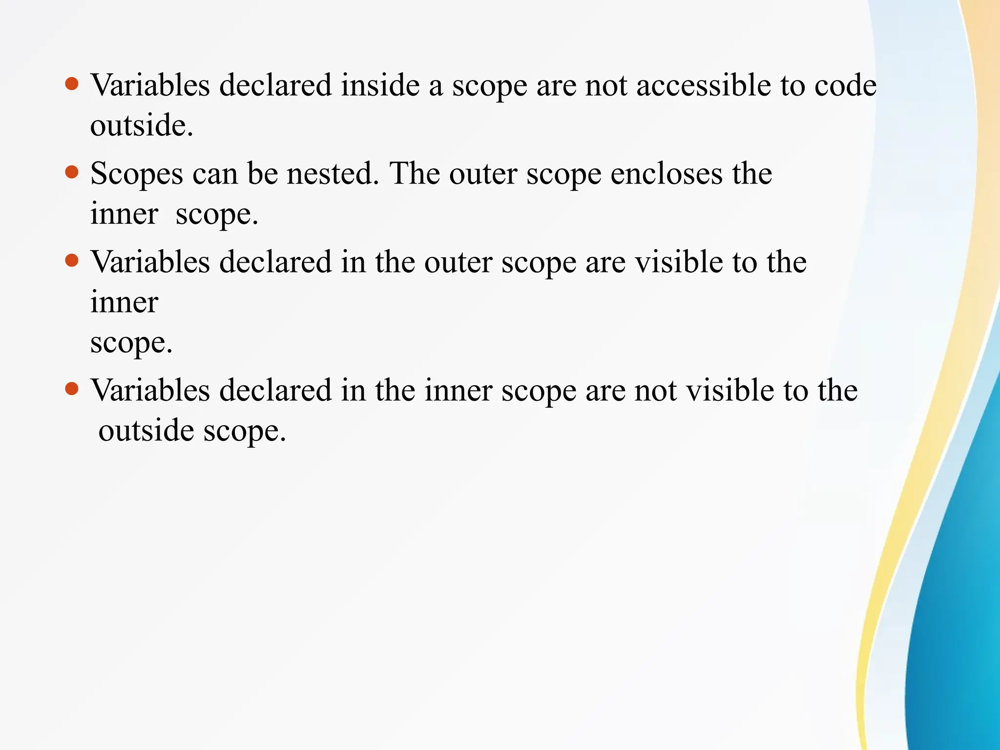 ⚫ Variables declared inside a scope are not accessible to code
outside.
⚫ Scopes can be nested. The outer scope encloses the
inner scope.
⚫ Variables declared in the outer scope are visible to the
inner
scope.
⚫ Variables declared in the inner scope are not visible to the
outside scope.
 