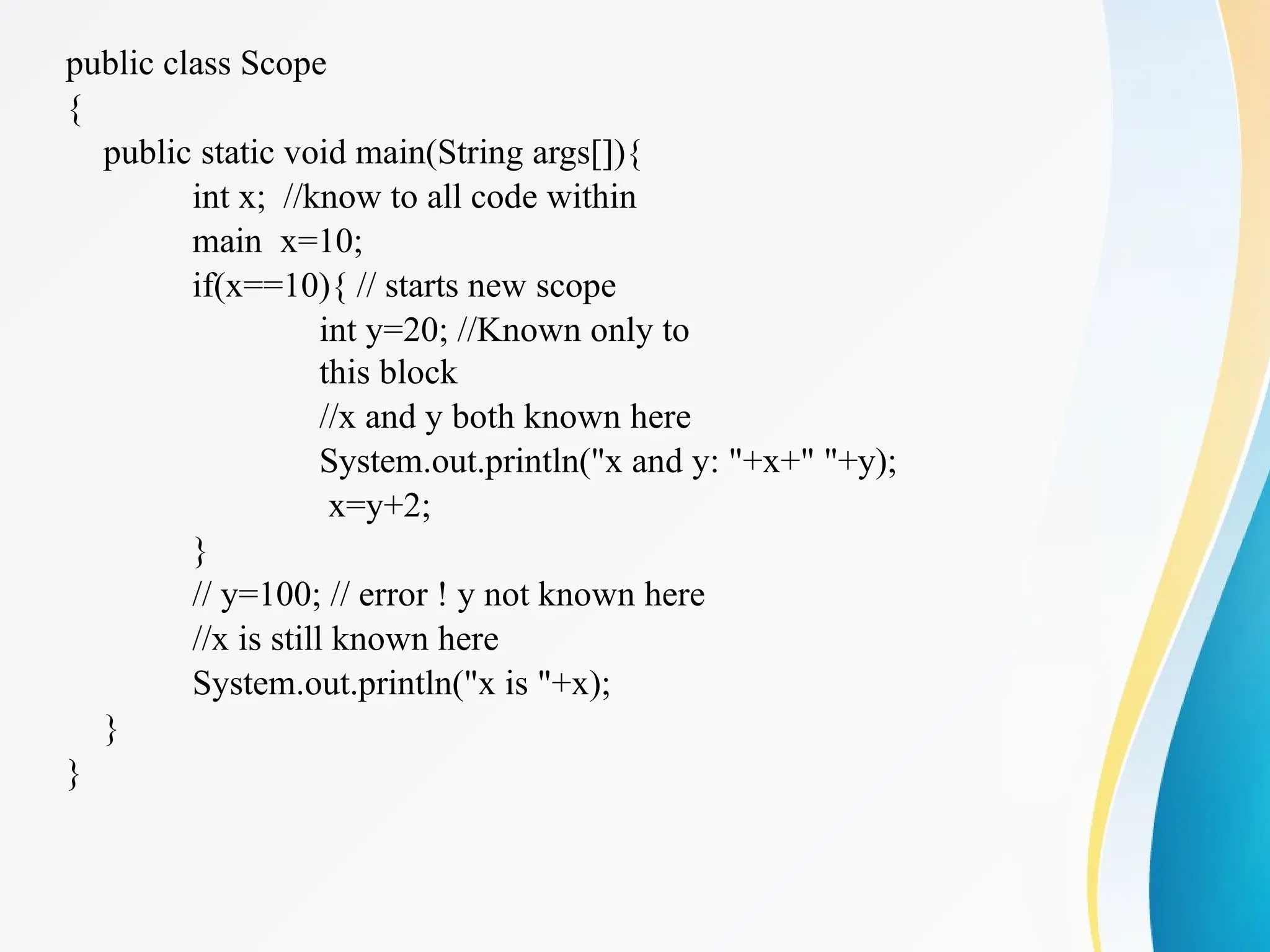 public class Scope
{
public static void main(String args[]){
int x; //know to all code within
main x=10;
if(x==10){ // starts new scope
int y=20; //Known only to
this block
//x and y both known here
System.out.println("x and y: "+x+" "+y);
x=y+2;
}
// y=100; // error ! y not known here
//x is still known here
System.out.println("x is "+x);
}
}
 