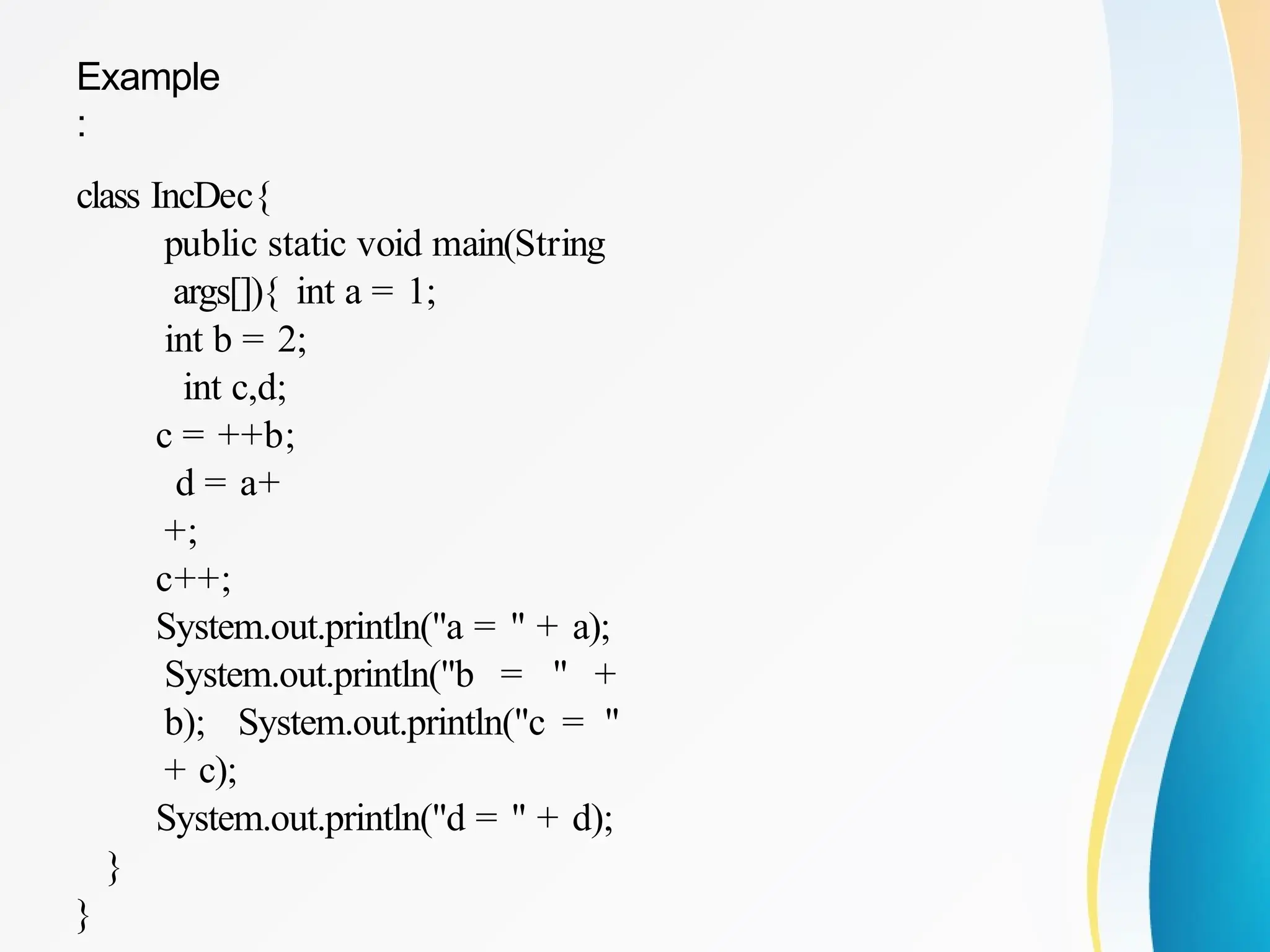 Example
:
class IncDec{
public static void main(String
args[]){ int a = 1;
int b = 2;
int c,d;
c = ++b;
d = a+
+;
c++;
System.out.println("a = " + a);
System.out.println("b = " +
b); System.out.println("c = "
+ c);
System.out.println("d = " + d);
}
}
 