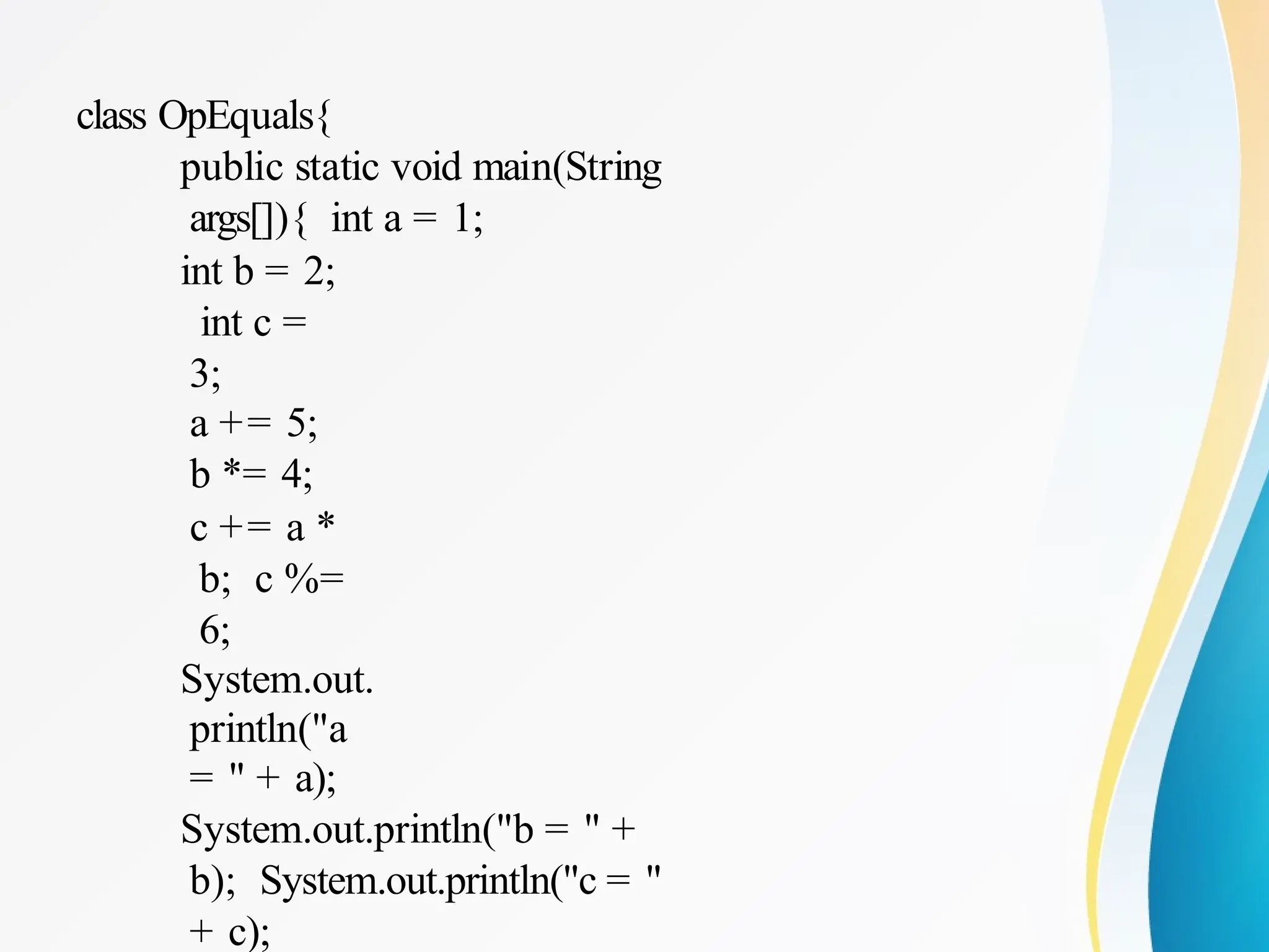 class OpEquals{
public static void main(String
args[]){ int a = 1;
int b = 2;
int c =
3;
a += 5;
b *= 4;
c += a *
b; c %=
6;
System.out.
println("a
= " + a);
System.out.println("b = " +
b); System.out.println("c = "
+ c);
 
