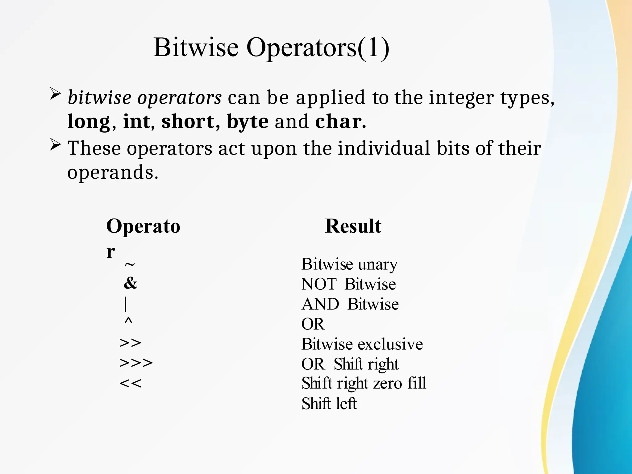 Bitwise Operators(1)
 bitwise operators can be applied to the integer types,
long, int, short, byte and char.
 These operators act upon the individual bits of their
operands.
Operato
r
~
&
|
^
>>
>>>
<<
Result
Bitwise unary
NOT Bitwise
AND Bitwise
OR
Bitwise exclusive
OR Shift right
Shift right zero fill
Shift left
 