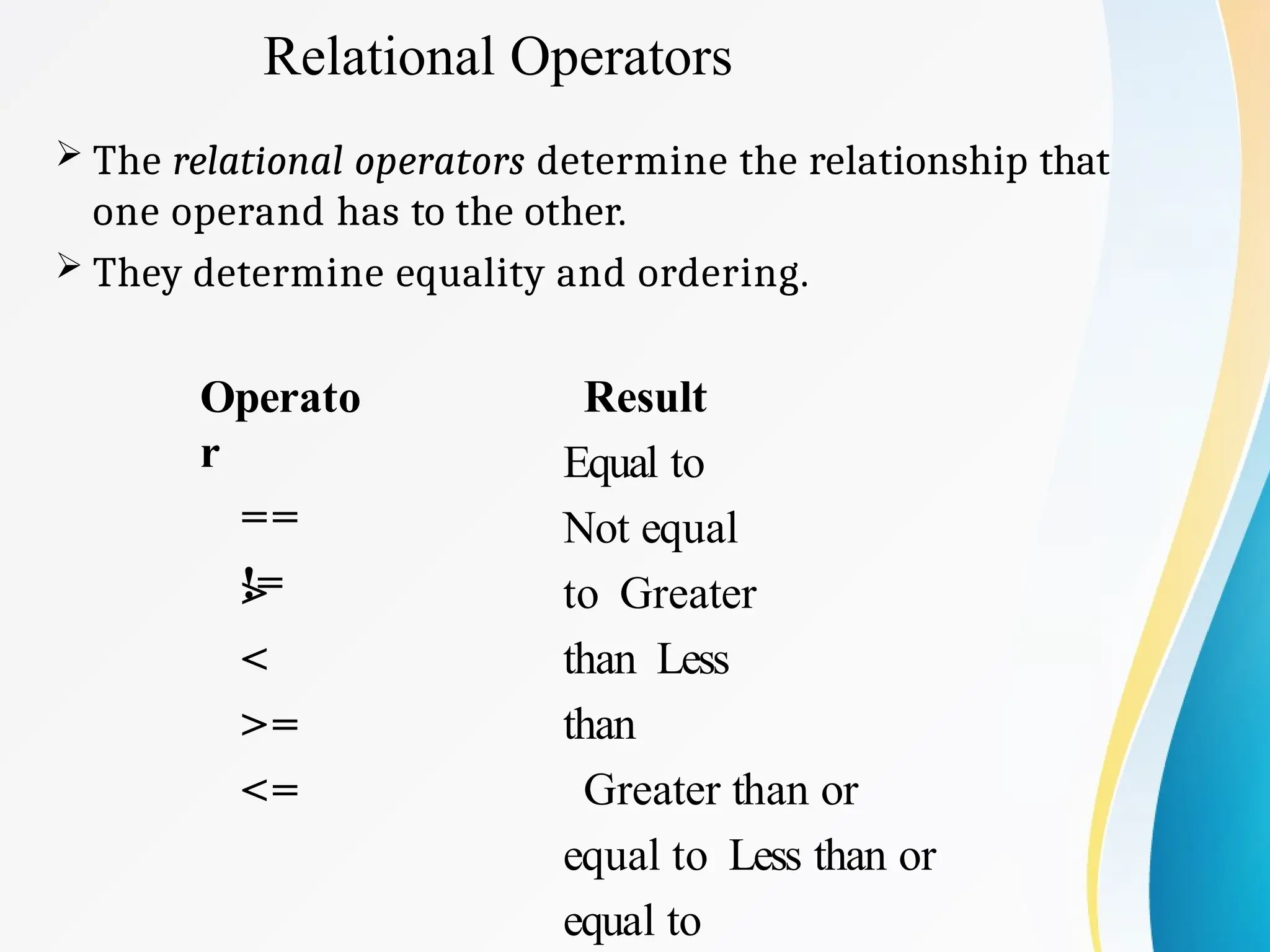 Relational Operators
 The relational operators determine the relationship that
one operand has to the other.
 They determine equality and ordering.
Operato
r
==
!=
>
<
>=
<=
Result
Equal to
Not equal
to Greater
than Less
than
Greater than or
equal to Less than or
equal to
 