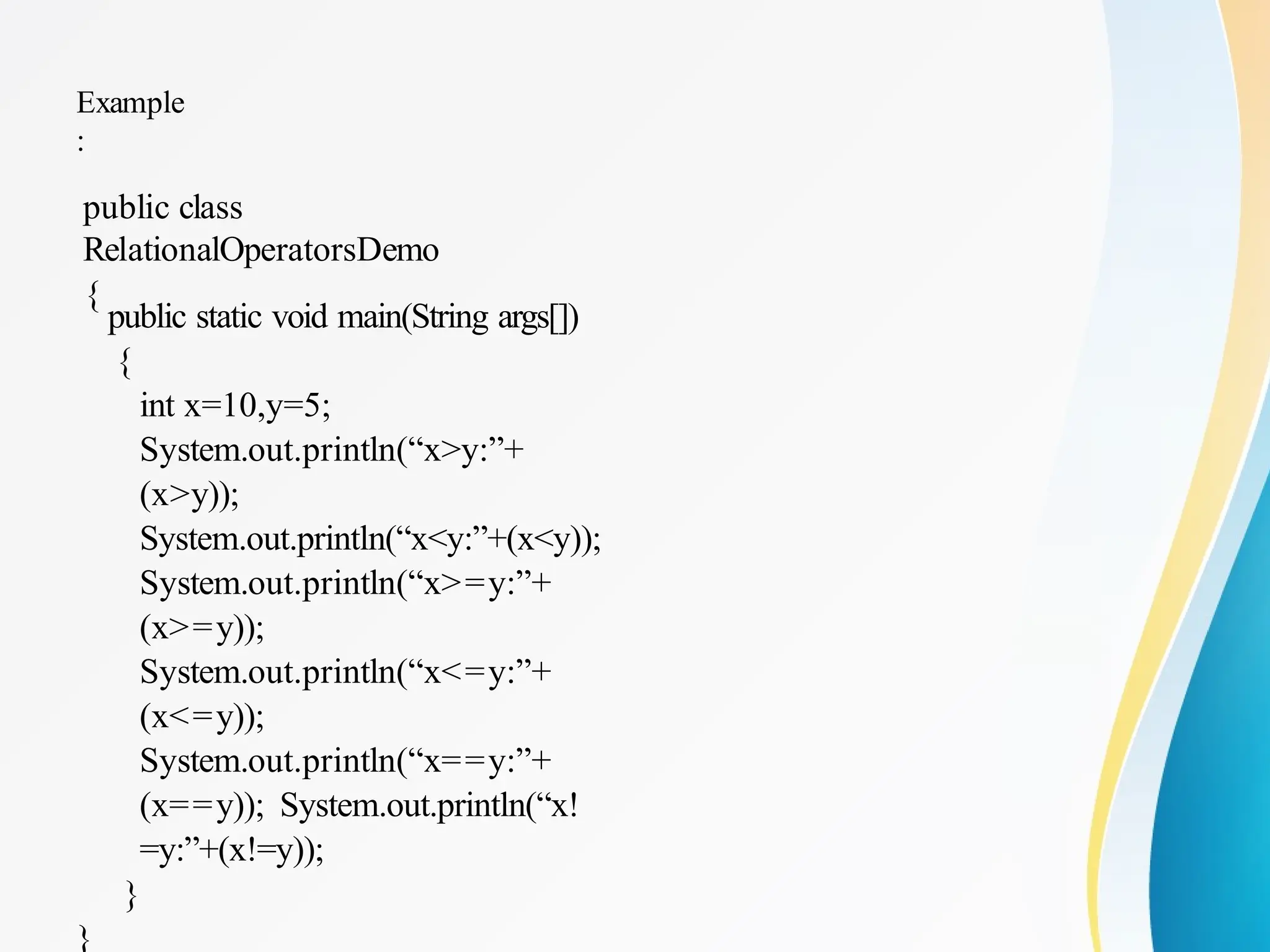 Example
:
public class
RelationalOperatorsDemo
{
public static void main(String args[])
{
int x=10,y=5;
System.out.println(“x>y:”+
(x>y));
System.out.println(“x<y:”+(x<y));
System.out.println(“x>=y:”+
(x>=y));
System.out.println(“x<=y:”+
(x<=y));
System.out.println(“x==y:”+
(x==y)); System.out.println(“x!
=y:”+(x!=y));
}
}
 