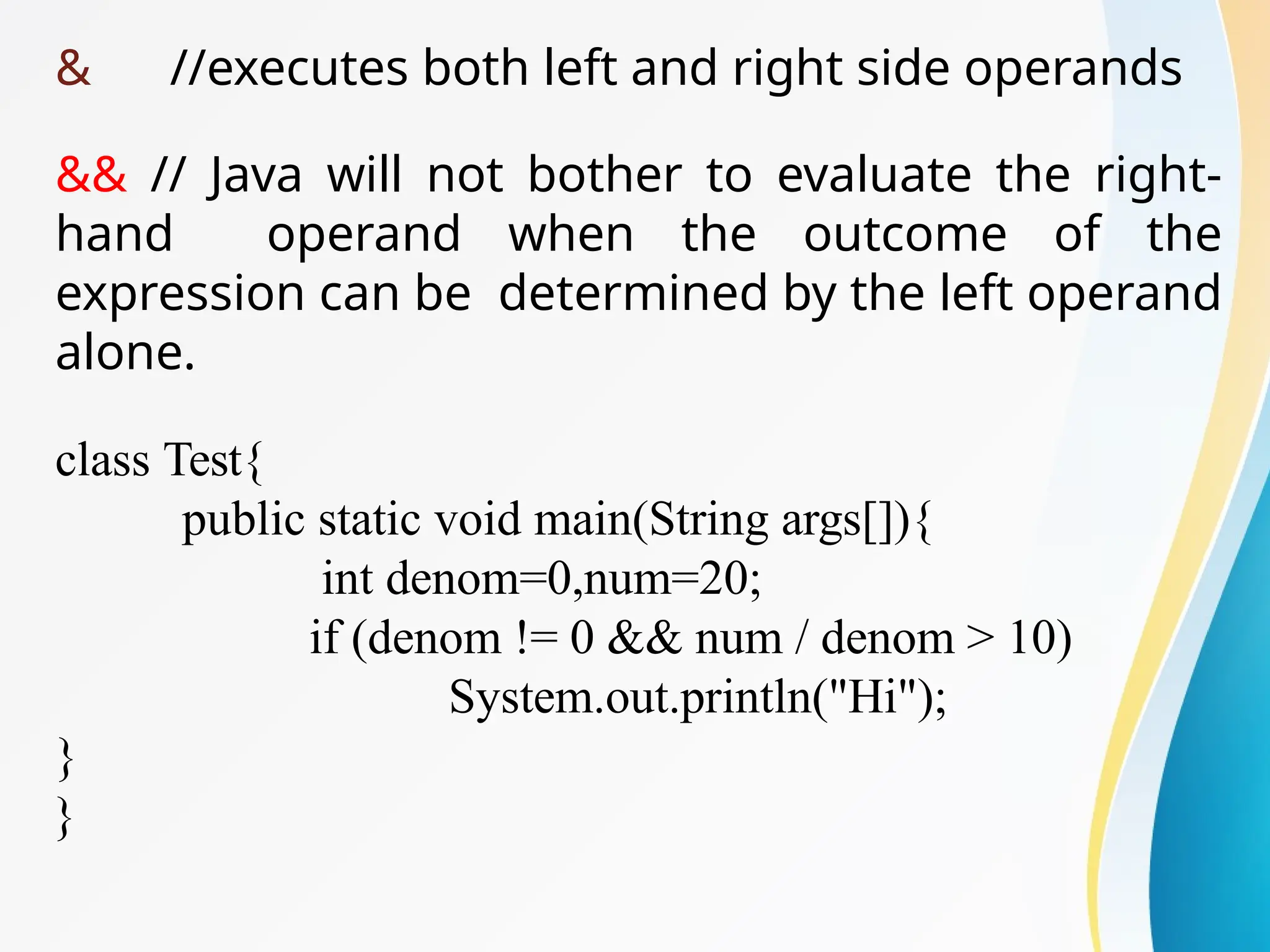 & //executes both left and right side operands
&& // Java will not bother to evaluate the right-
hand operand when the outcome of the
expression can be determined by the left operand
alone.
class Test{
public static void main(String args[]){
int denom=0,num=20;
if (denom != 0 && num / denom > 10)
System.out.println("Hi");
}
}
 