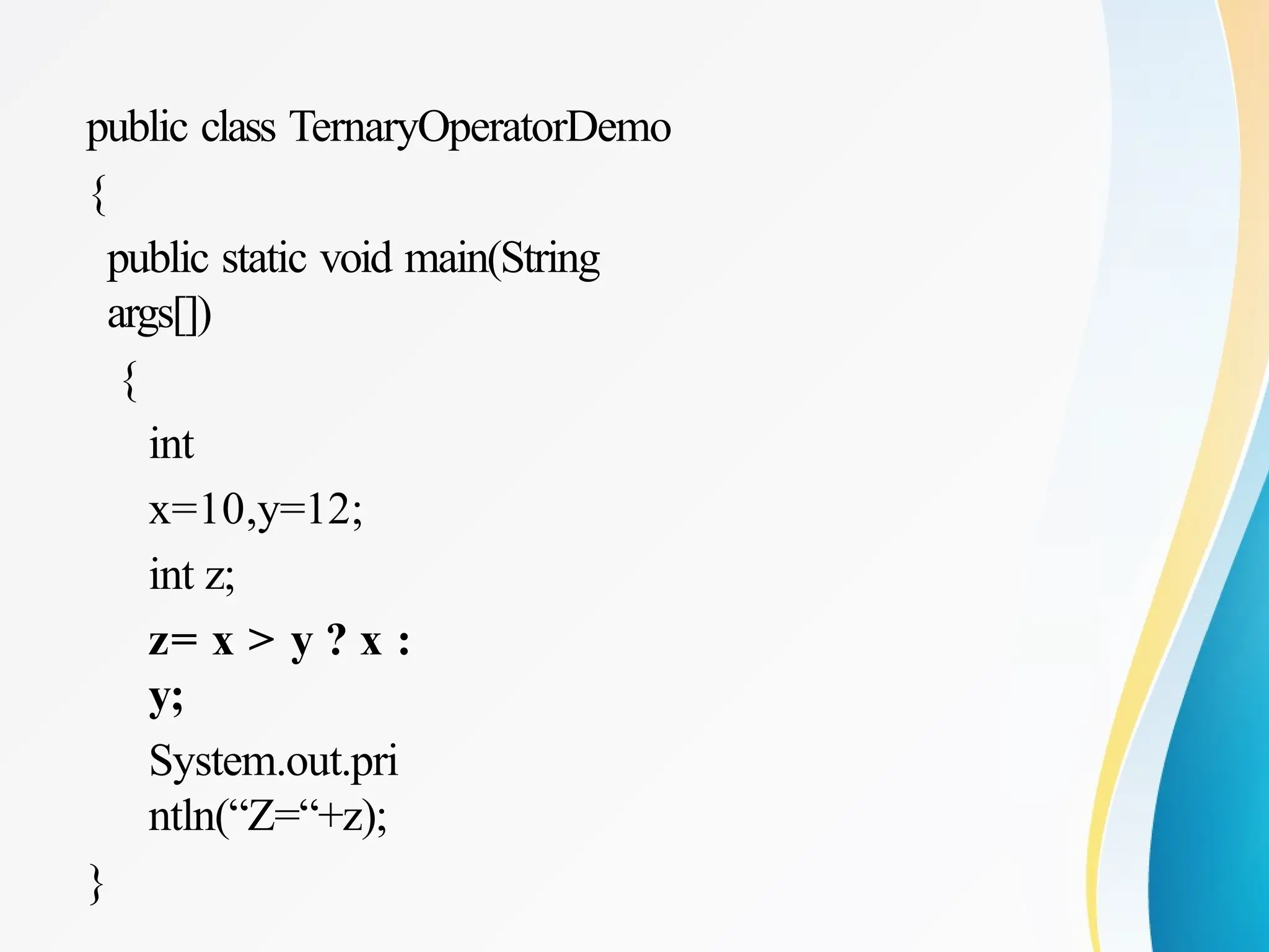 public class TernaryOperatorDemo
{
public static void main(String
args[])
{
int
x=10,y=12;
int z;
z= x > y ? x :
y;
System.out.pri
ntln(“Z=“+z);
}
 