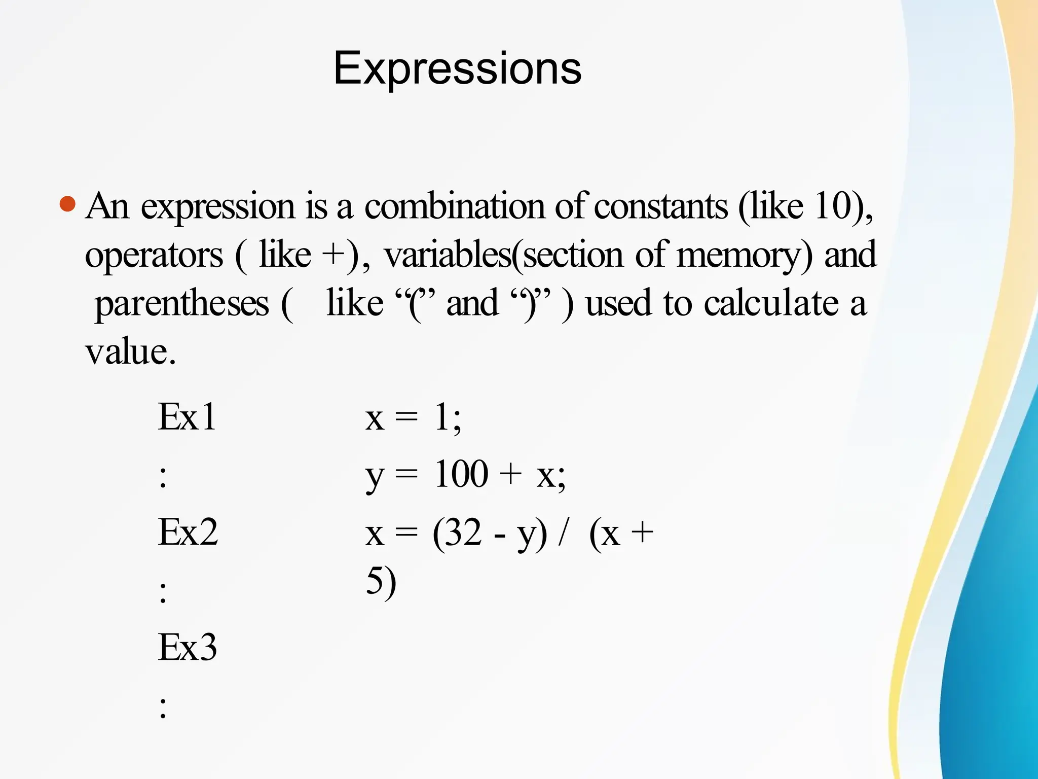 Expressions
⚫An expression is a combination of constants (like 10),
operators ( like +), variables(section of memory) and
parentheses ( like “(” and “)” ) used to calculate a
value.
Ex1
:
Ex2
:
Ex3
:
x = 1;
y = 100 + x;
x = (32 - y) / (x +
5)
 