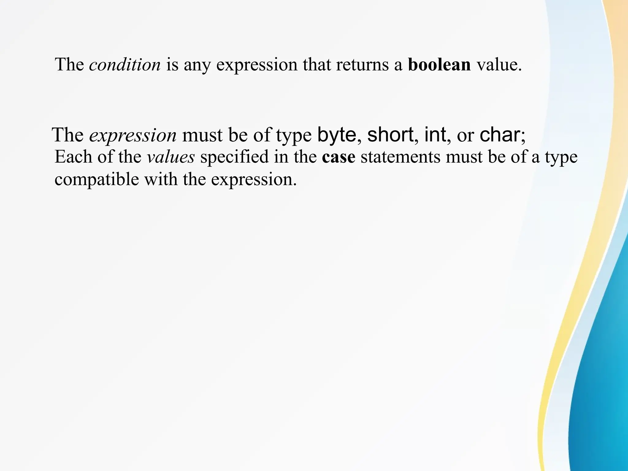 The condition is any expression that returns a boolean value.
The expression must be of type byte, short, int, or char;
Each of the values specified in the case statements must be of a type
compatible with the expression.
 