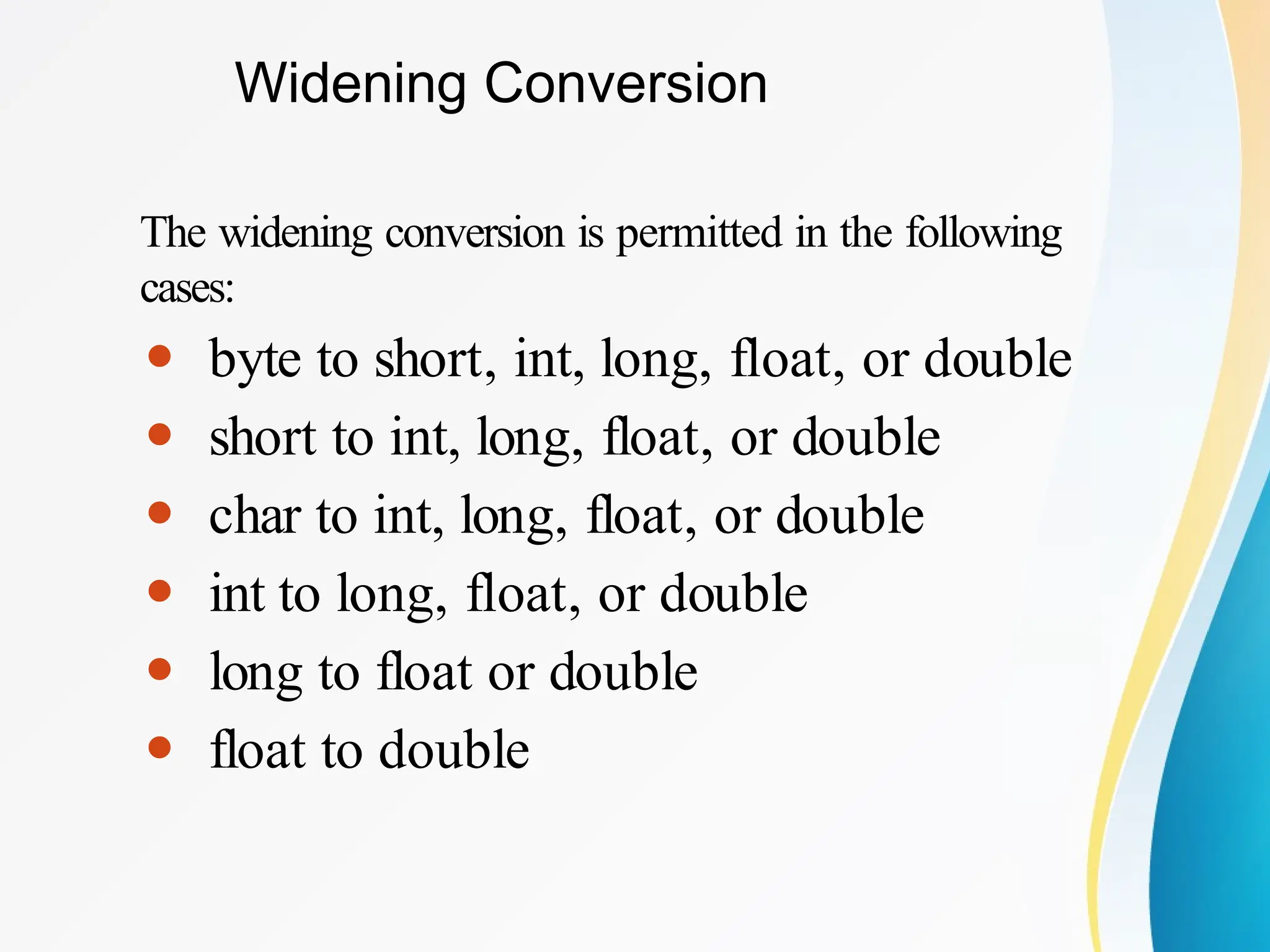 Widening Conversion
The widening conversion is permitted in the following
cases:
⚫ byte to short, int, long, float, or double
⚫ short to int, long, float, or double
⚫ char to int, long, float, or double
⚫ int to long, float, or double
⚫ long to float or double
⚫ float to double
 