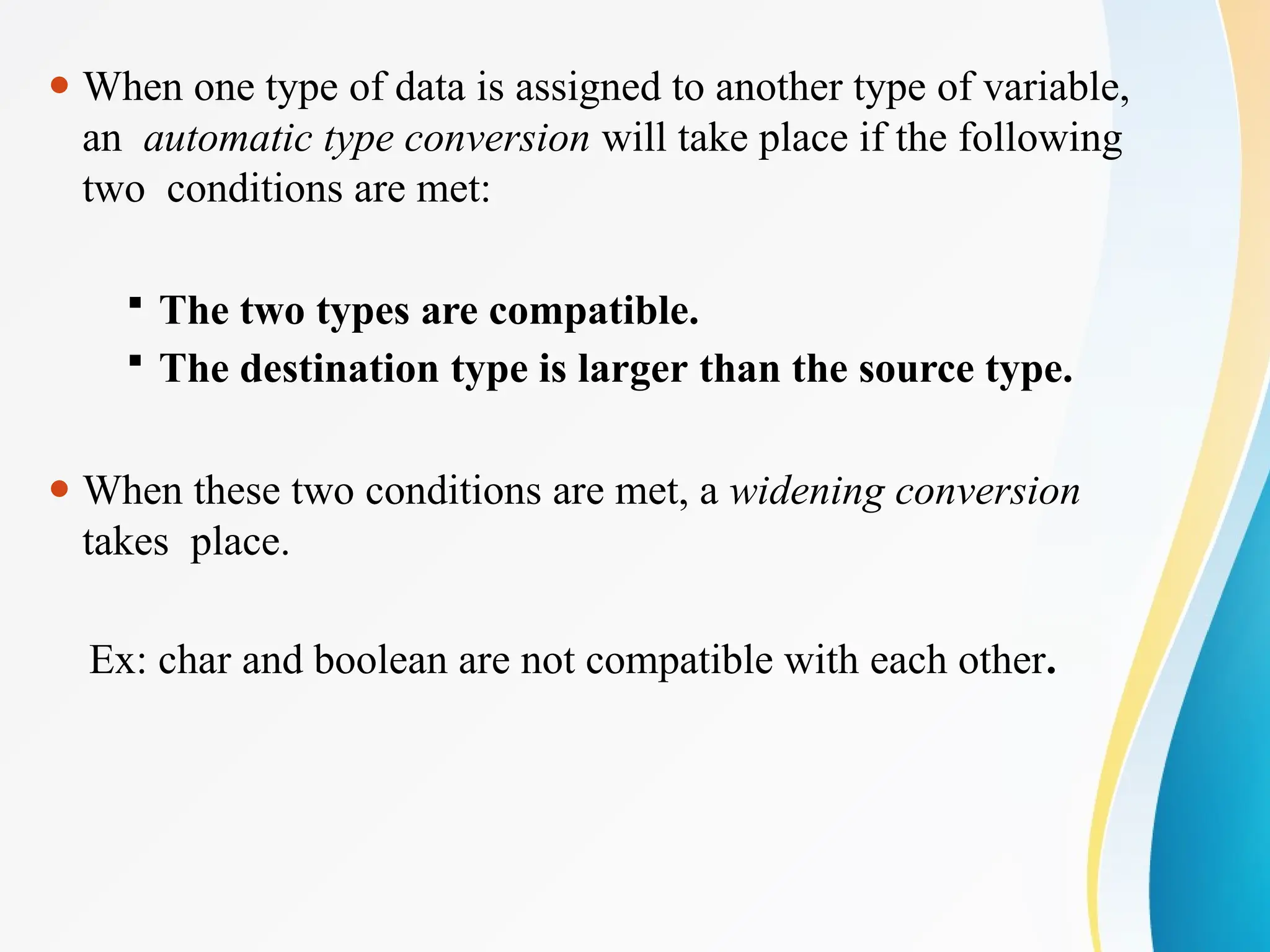 ⚫ When one type of data is assigned to another type of variable,
an automatic type conversion will take place if the following
two conditions are met:
 The two types are compatible.
 The destination type is larger than the source type.
⚫ When these two conditions are met, a widening conversion
takes place.
Ex: char and boolean are not compatible with each other.
 