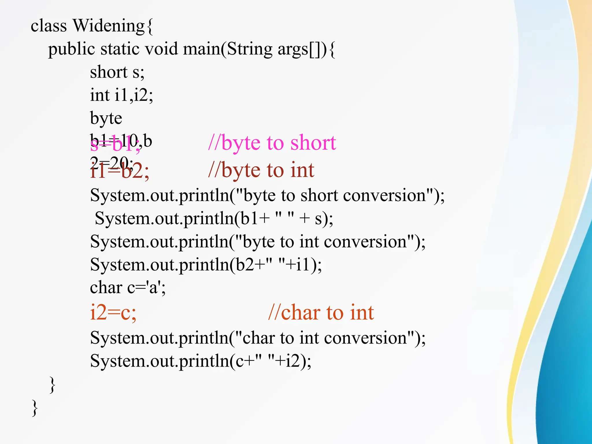 class Widening{
public static void main(String args[]){
short s;
int i1,i2;
byte
b1=10,b
2=20;
s=b1;
i1=b2;
//byte to short
//byte to int
System.out.println("byte to short conversion");
System.out.println(b1+ " " + s);
System.out.println("byte to int conversion");
System.out.println(b2+" "+i1);
char c='a';
i2=c; //char to int
System.out.println("char to int conversion");
System.out.println(c+" "+i2);
}
}
 