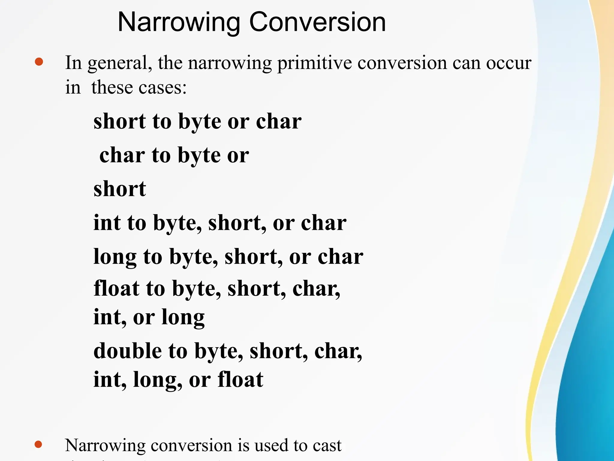 ⚫ In general, the narrowing primitive conversion can occur
in these cases:
short to byte or char
char to byte or
short
int to byte, short, or char
long to byte, short, or char
float to byte, short, char,
int, or long
double to byte, short, char,
int, long, or float
⚫ Narrowing conversion is used to cast
Narrowing Conversion
 