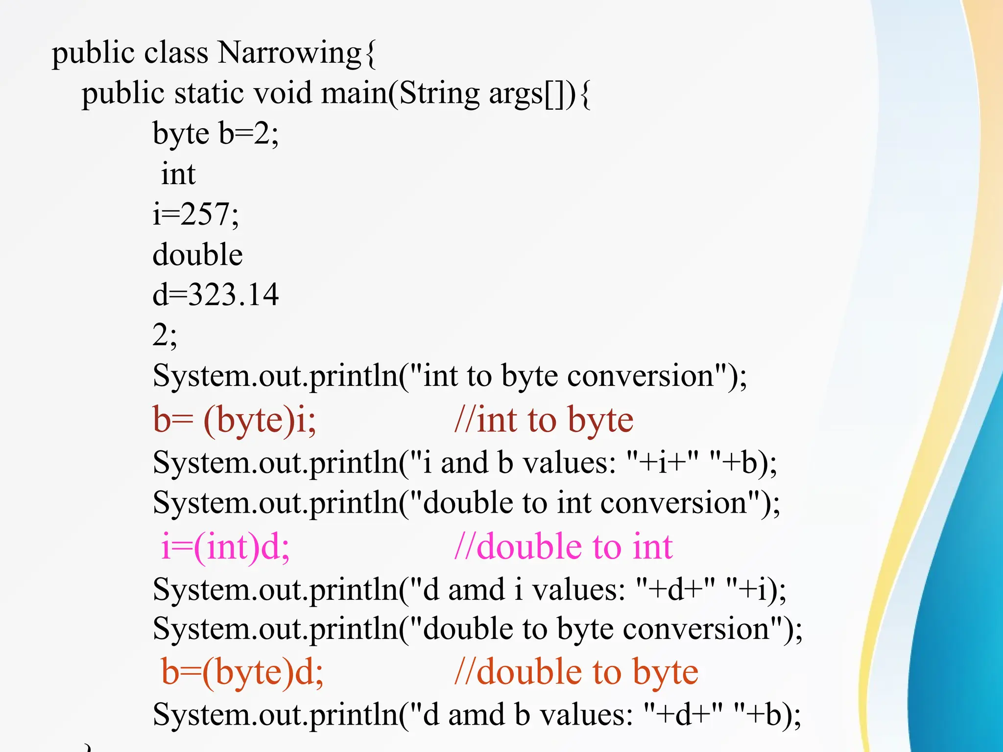public class Narrowing{
public static void main(String args[]){
byte b=2;
int
i=257;
double
d=323.14
2;
System.out.println("int to byte conversion");
b= (byte)i; //int to byte
System.out.println("i and b values: "+i+" "+b);
System.out.println("double to int conversion");
i=(int)d; //double to int
System.out.println("d amd i values: "+d+" "+i);
System.out.println("double to byte conversion");
b=(byte)d; //double to byte
System.out.println("d amd b values: "+d+" "+b);
 