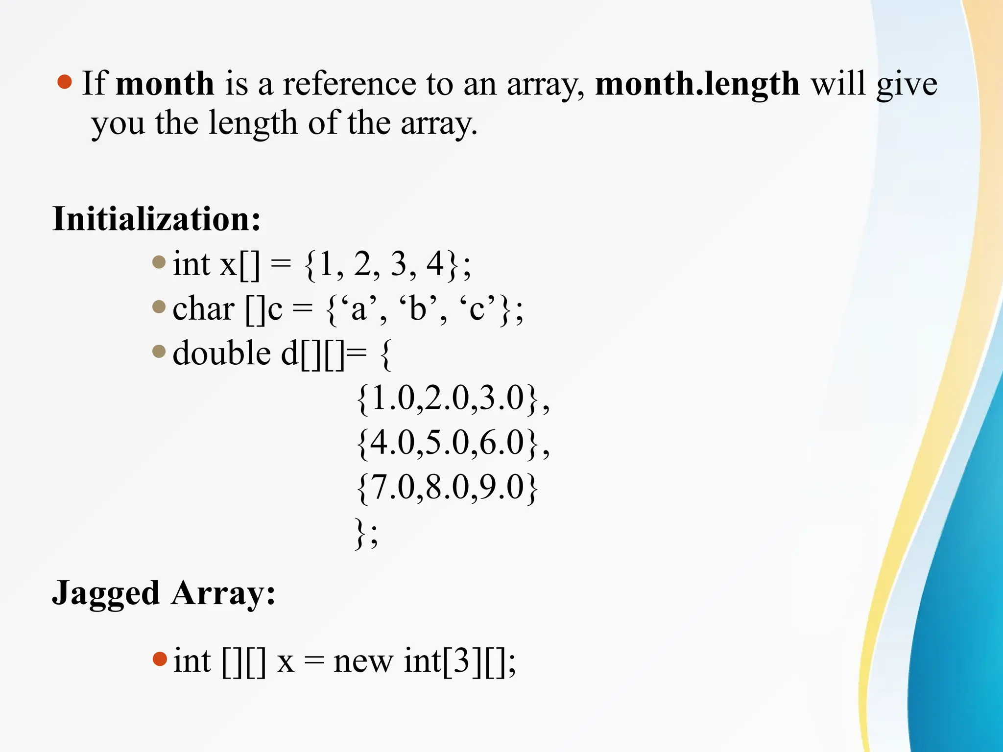 ⚫If month is a reference to an array, month.length will give
you the length of the array.
Initialization:
⚫int x[] = {1, 2, 3, 4};
⚫char []c = {‘a’, ‘b’, ‘c’};
⚫double d[][]= {
{1.0,2.0,3.0},
{4.0,5.0,6.0},
{7.0,8.0,9.0}
};
Jagged Array:
⚫int [][] x = new int[3][];
 