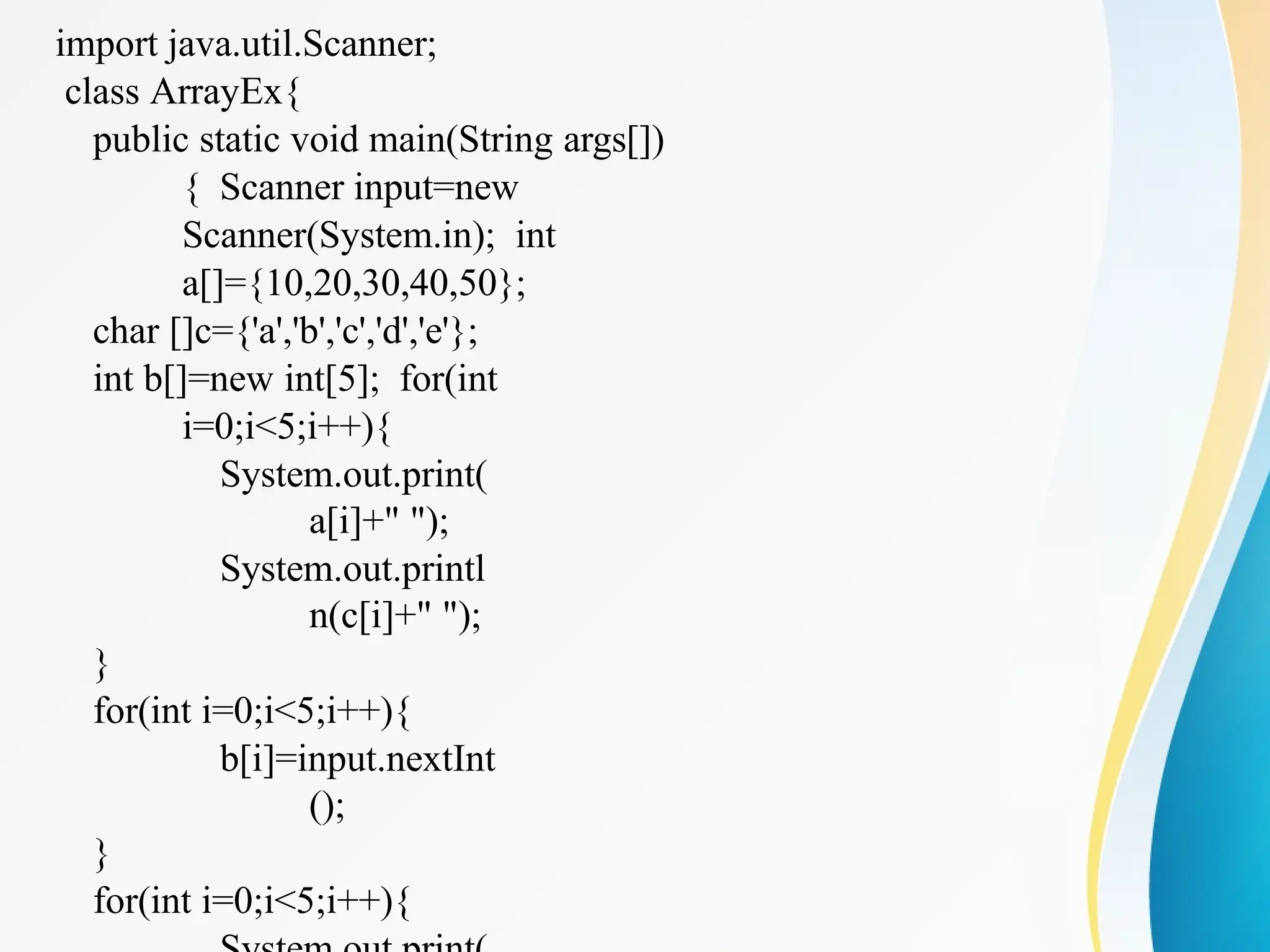 import java.util.Scanner;
class ArrayEx{
public static void main(String args[])
{ Scanner input=new
Scanner(System.in); int
a[]={10,20,30,40,50};
char []c={'a','b','c','d','e'};
int b[]=new int[5]; for(int
i=0;i<5;i++){
System.out.print(
a[i]+" ");
System.out.printl
n(c[i]+" ");
}
for(int i=0;i<5;i++){
b[i]=input.nextInt
();
}
for(int i=0;i<5;i++){
 