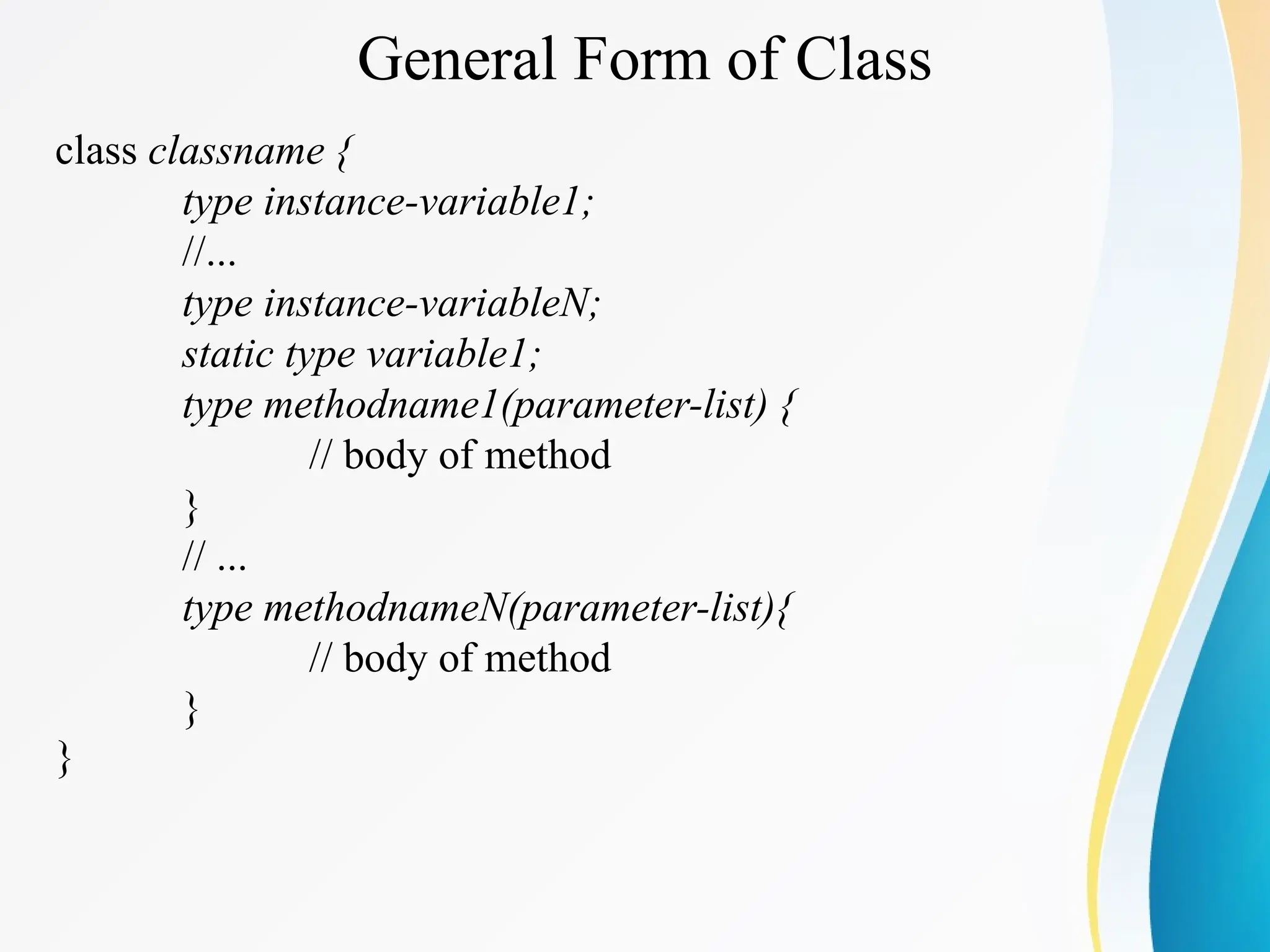 General Form of Class
class classname {
type instance-variable1;
//...
type instance-variableN;
static type variable1;
type methodname1(parameter-list) {
// body of method
}
// ...
type methodnameN(parameter-list){
// body of method
}
}
 