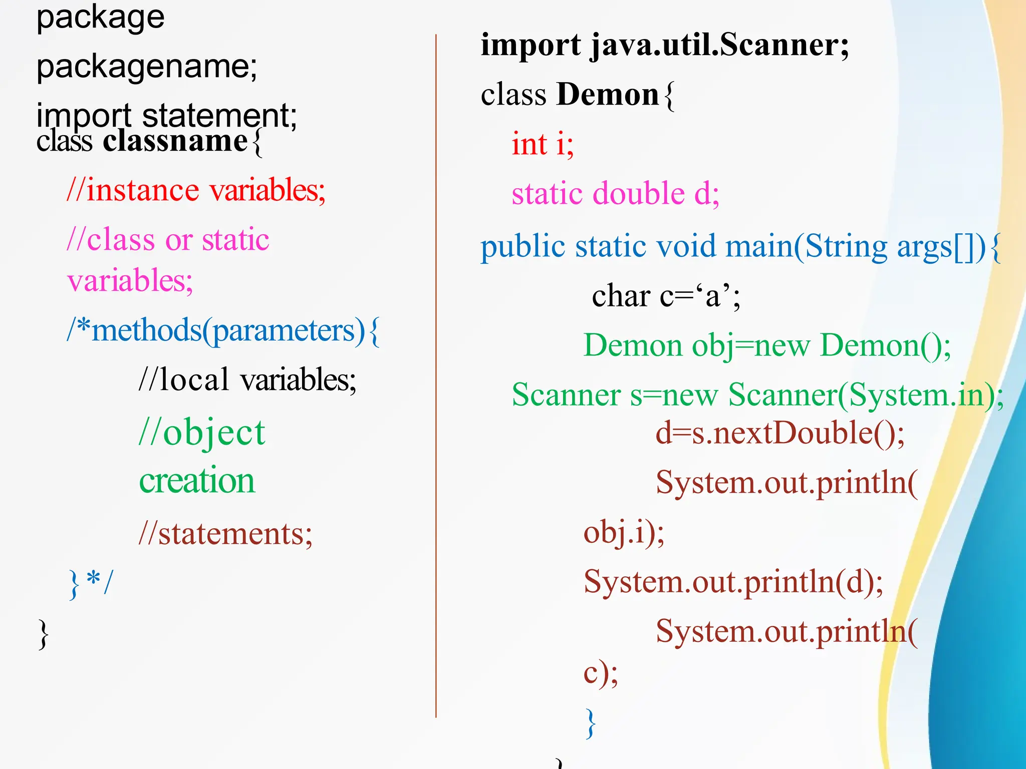 package
packagename;
import statement;
class classname{
//instance variables;
//class or static
variables;
/*methods(parameters){
//local variables;
//object
creation
//statements;
}*/
}
import java.util.Scanner;
class Demon{
int i;
static double d;
public static void main(String args[]){
char c=‘a’;
Demon obj=new Demon();
Scanner s=new Scanner(System.in);
d=s.nextDouble();
System.out.println(
obj.i);
System.out.println(d);
System.out.println(
c);
}
 