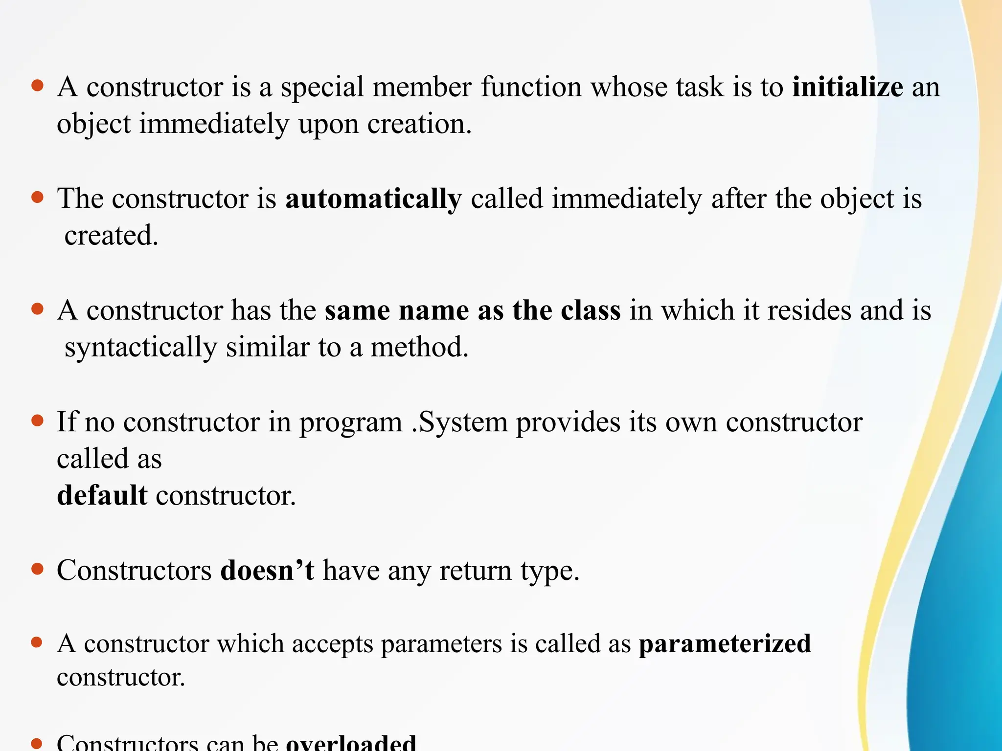 ⚫ A constructor is a special member function whose task is to initialize an
object immediately upon creation.
⚫ The constructor is automatically called immediately after the object is
created.
⚫ A constructor has the same name as the class in which it resides and is
syntactically similar to a method.
⚫ If no constructor in program .System provides its own constructor
called as
default constructor.
⚫ Constructors doesn’t have any return type.
⚫ A constructor which accepts parameters is called as parameterized
constructor.
 