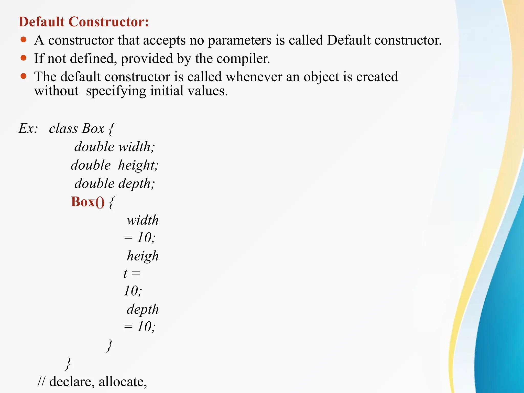 Default Constructor:
⚫ A constructor that accepts no parameters is called Default constructor.
⚫ If not defined, provided by the compiler.
⚫ The default constructor is called whenever an object is created
without specifying initial values.
Ex: class Box {
double width;
double height;
double depth;
Box() {
width
= 10;
heigh
t =
10;
depth
= 10;
}
}
// declare, allocate,
 