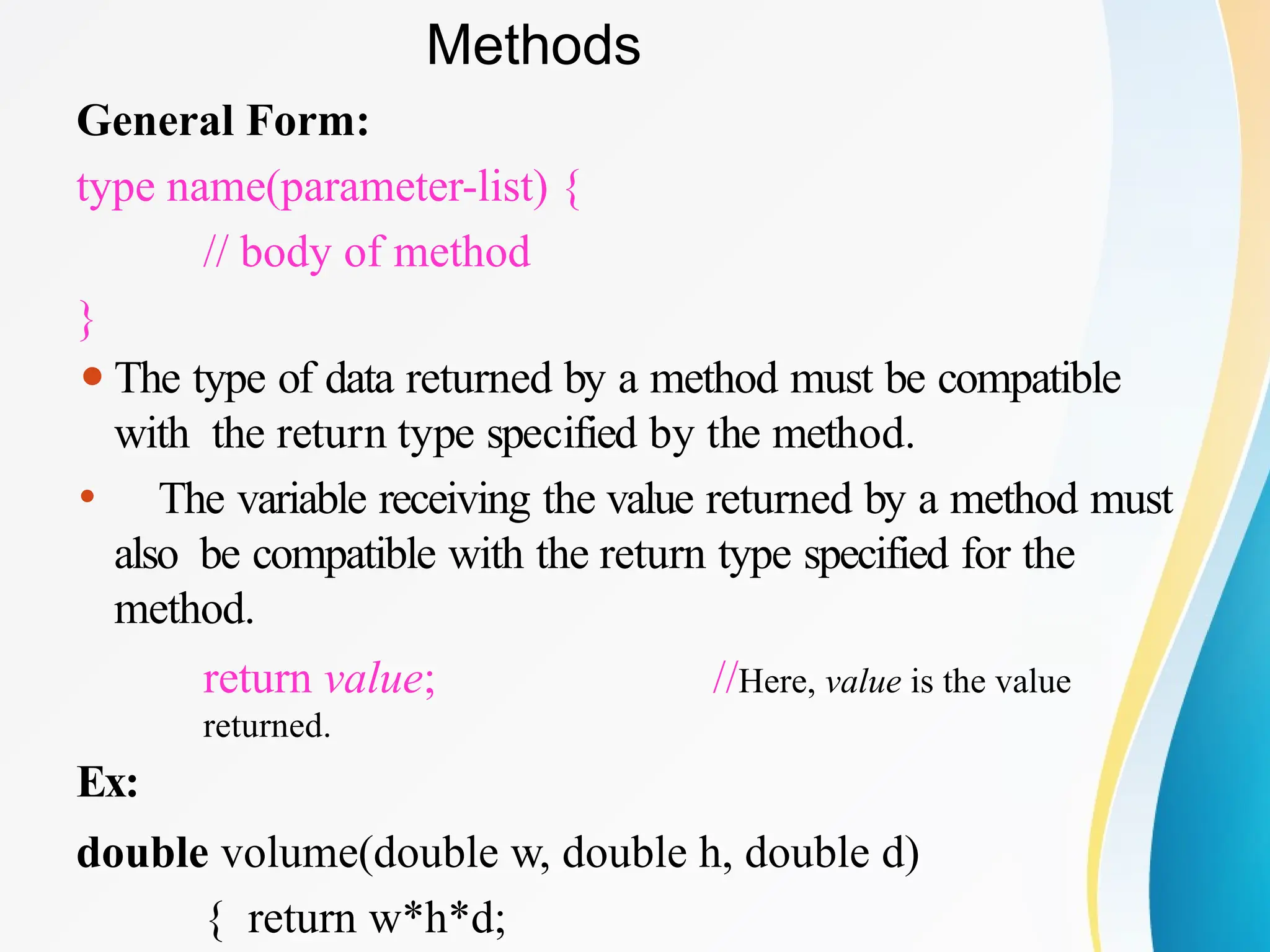 Methods
General Form:
type name(parameter-list) {
// body of method
}
⚫The type of data returned by a method must be compatible
with the return type specified by the method.
⚫ The variable receiving the value returned by a method must
also be compatible with the return type specified for the
method.
return value; //Here, value is the value
returned.
Ex:
double volume(double w, double h, double d)
{ return w*h*d;
 