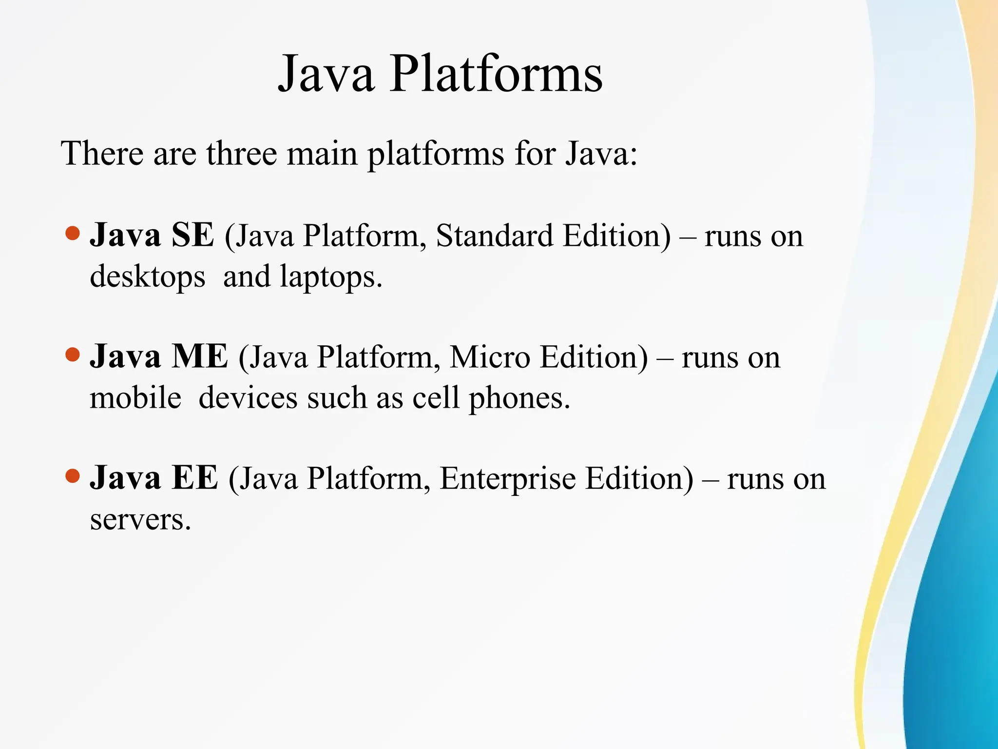 Java Platforms
There are three main platforms for Java:
⚫Java SE (Java Platform, Standard Edition) – runs on
desktops and laptops.
⚫Java ME (Java Platform, Micro Edition) – runs on
mobile devices such as cell phones.
⚫Java EE (Java Platform, Enterprise Edition) – runs on
servers.
 