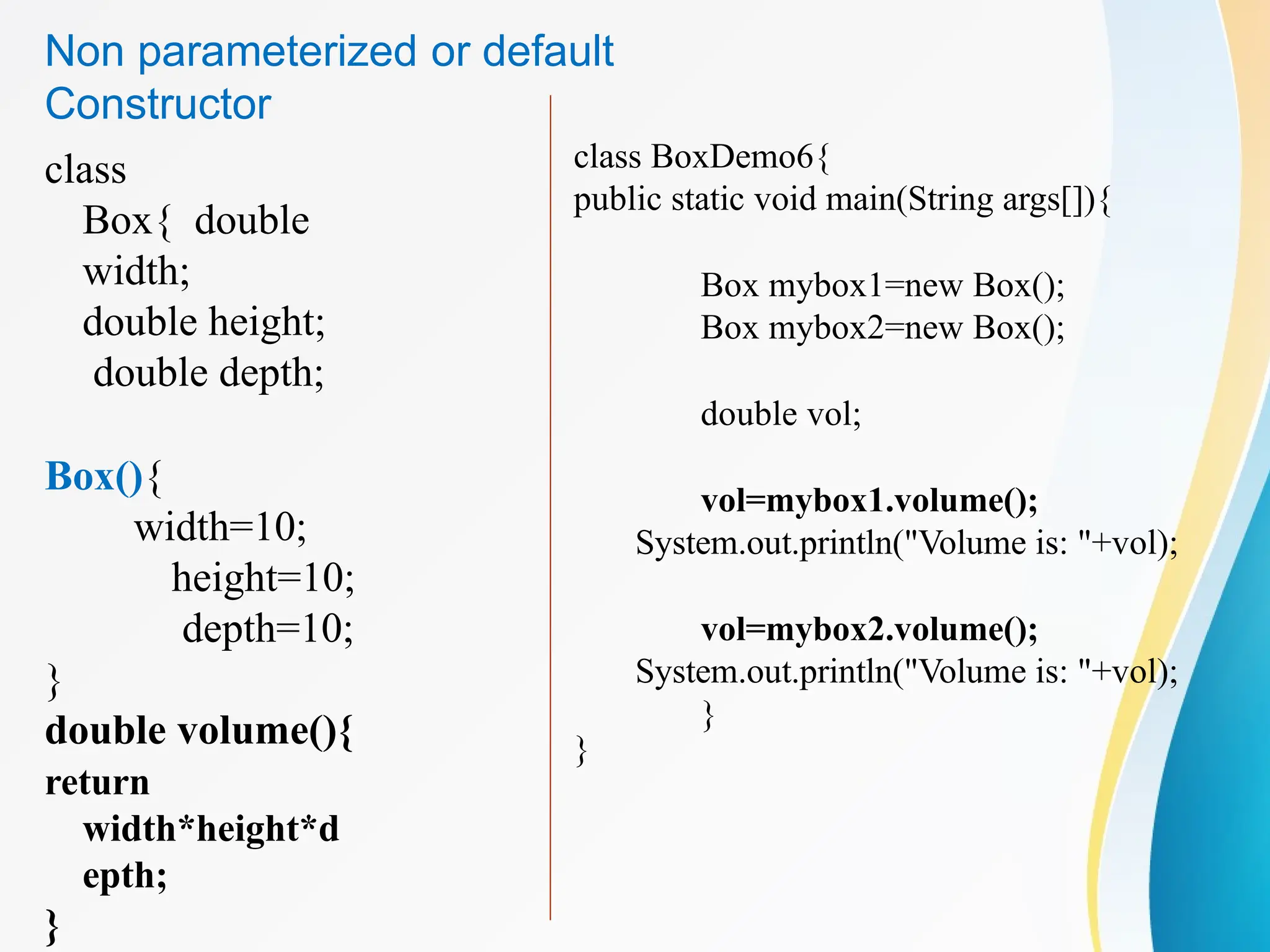 class
Box{ double
width;
double height;
double depth;
Box(){
width=10;
height=10;
depth=10;
}
double volume(){
return
width*height*d
epth;
}
class BoxDemo6{
public static void main(String args[]){
Box mybox1=new Box();
Box mybox2=new Box();
double vol;
vol=mybox1.volume();
System.out.println("Volume is: "+vol);
vol=mybox2.volume();
System.out.println("Volume is: "+vol);
}
}
Non parameterized or default
Constructor
 