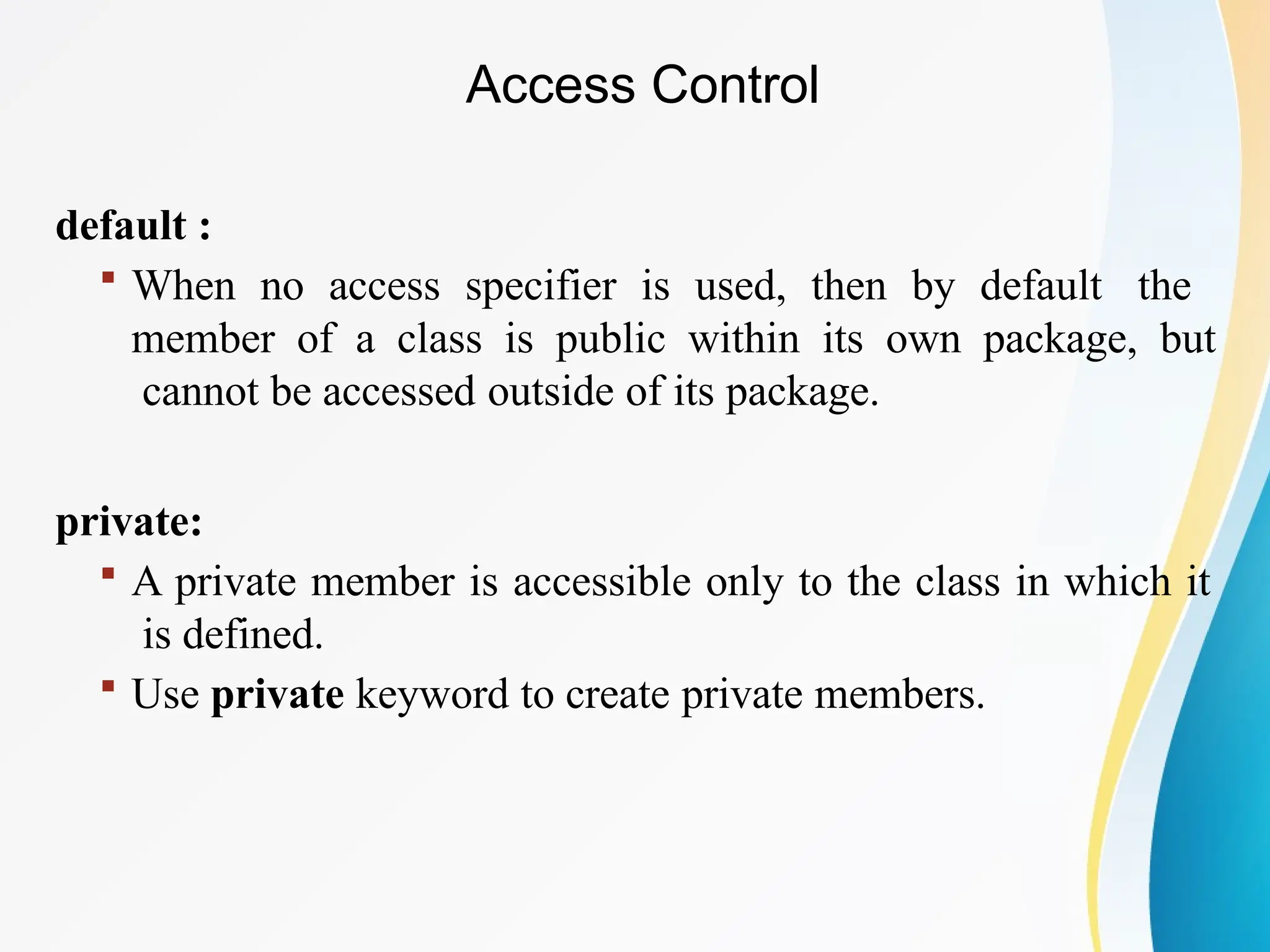 default :
 When no access specifier is used, then by default the
member of a class is public within its own package, but
cannot be accessed outside of its package.
private:
 A private member is accessible only to the class in which it
is defined.
 Use private keyword to create private members.
Access Control
 