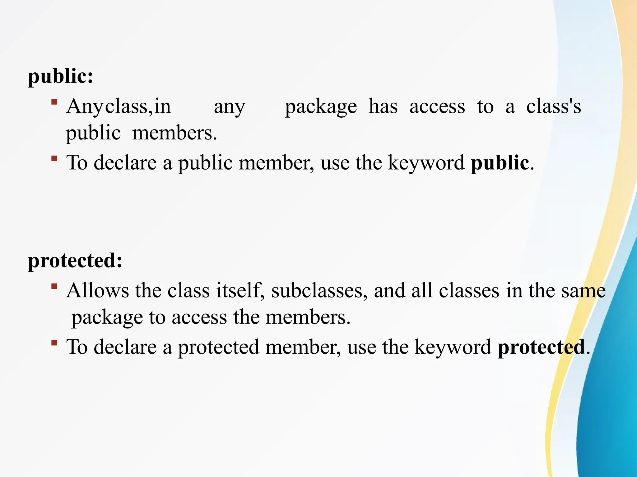 public:
 Anyclass,in any package has access to a class's
public members.
 To declare a public member, use the keyword public.
protected:
 Allows the class itself, subclasses, and all classes in the same
package to access the members.
 To declare a protected member, use the keyword protected.
 