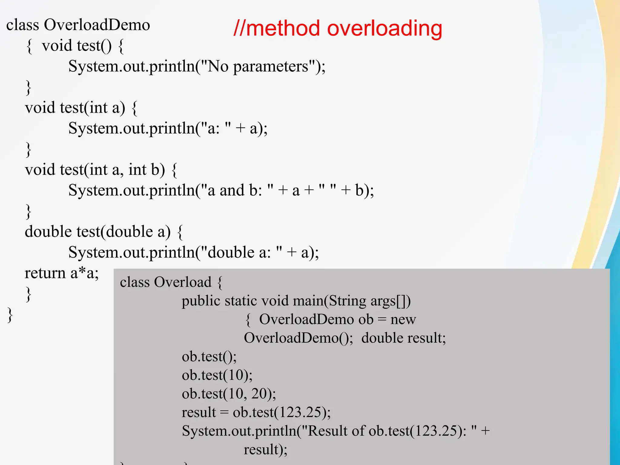 class OverloadDemo
{ void test() {
System.out.println("No parameters");
}
void test(int a) {
System.out.println("a: " + a);
}
void test(int a, int b) {
System.out.println("a and b: " + a + " " + b);
}
double test(double a) {
System.out.println("double a: " + a);
return a*a;
}
}
class Overload {
public static void main(String args[])
{ OverloadDemo ob = new
OverloadDemo(); double result;
ob.test();
ob.test(10);
ob.test(10, 20);
result = ob.test(123.25);
System.out.println("Result of ob.test(123.25): " +
result);
//method overloading
 