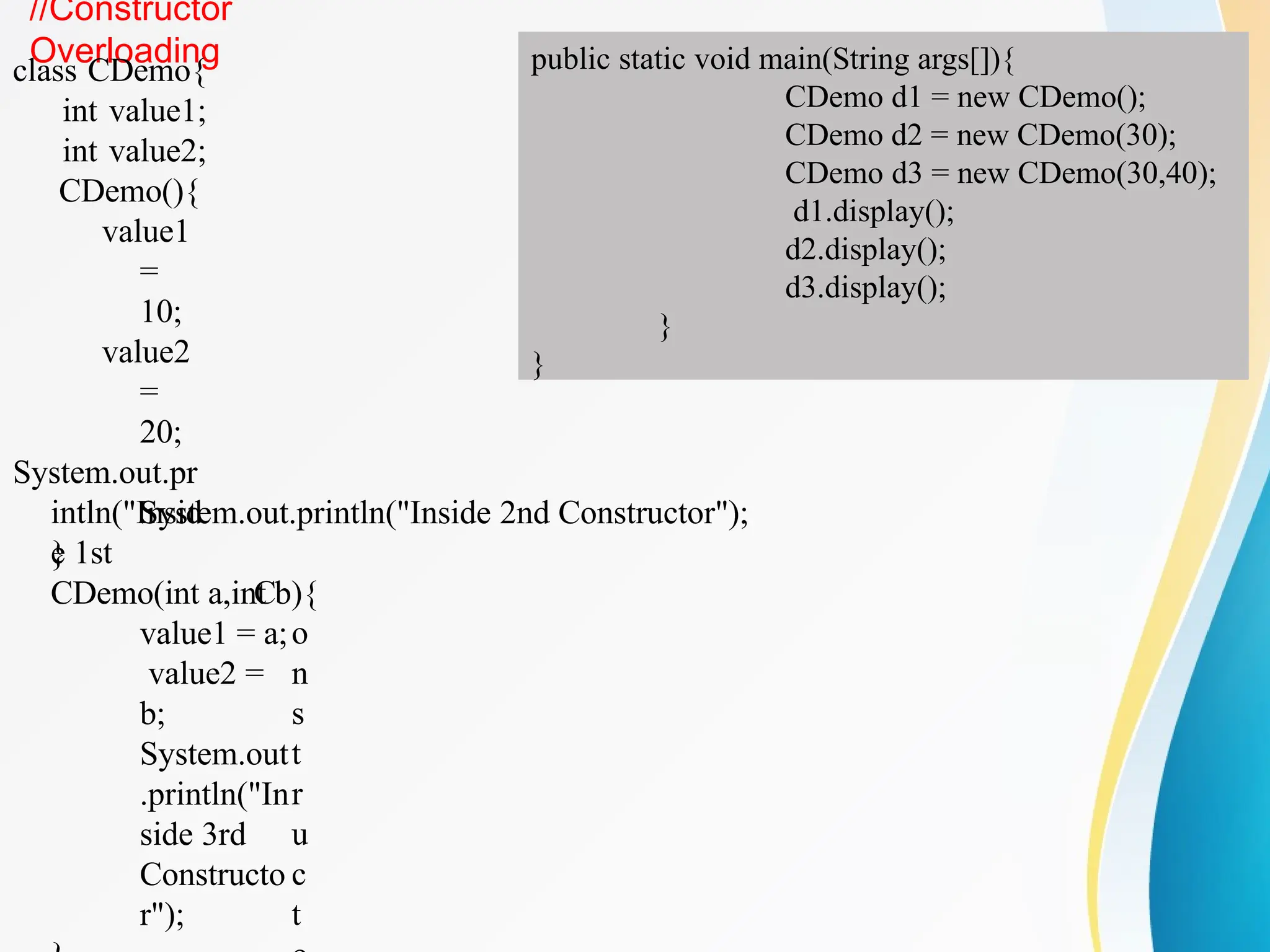 //Constructor
Overloading
class CDemo{
int value1;
int value2;
CDemo(){
value1
=
10;
value2
=
20;
System.out.pr
intln("Insid
e 1st
C
o
n
s
t
r
u
c
t
System.out.println("Inside 2nd Constructor");
}
CDemo(int a,int b){
value1 = a;
value2 =
b;
System.out
.println("In
side 3rd
Constructo
r");
public static void main(String args[]){
CDemo d1 = new CDemo();
CDemo d2 = new CDemo(30);
CDemo d3 = new CDemo(30,40);
d1.display();
d2.display();
d3.display();
}
}
 