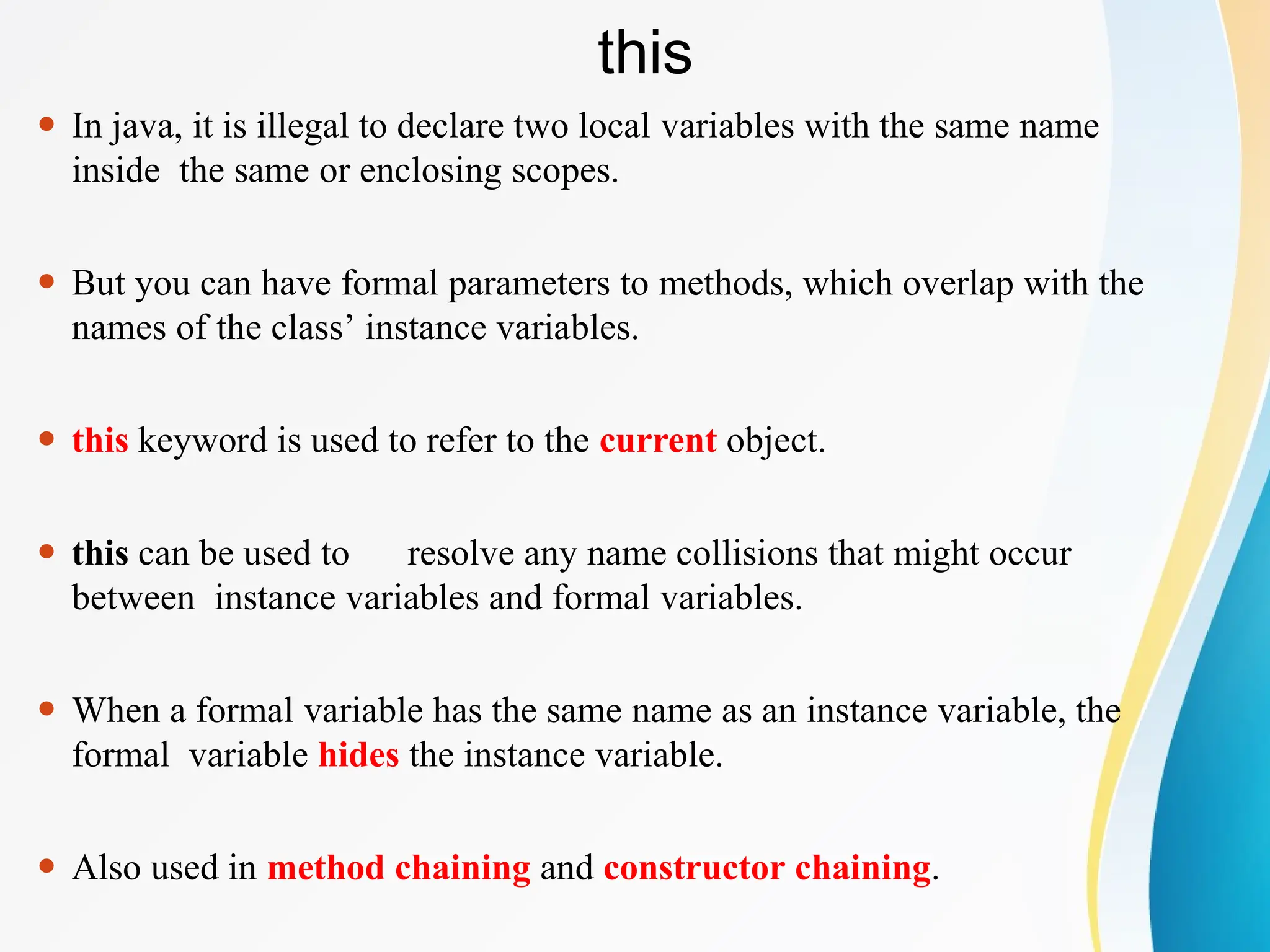 this
⚫ In java, it is illegal to declare two local variables with the same name
inside the same or enclosing scopes.
⚫ But you can have formal parameters to methods, which overlap with the
names of the class’ instance variables.
⚫ this keyword is used to refer to the current object.
⚫ this can be used to resolve any name collisions that might occur
between instance variables and formal variables.
⚫ When a formal variable has the same name as an instance variable, the
formal variable hides the instance variable.
⚫ Also used in method chaining and constructor chaining.
 