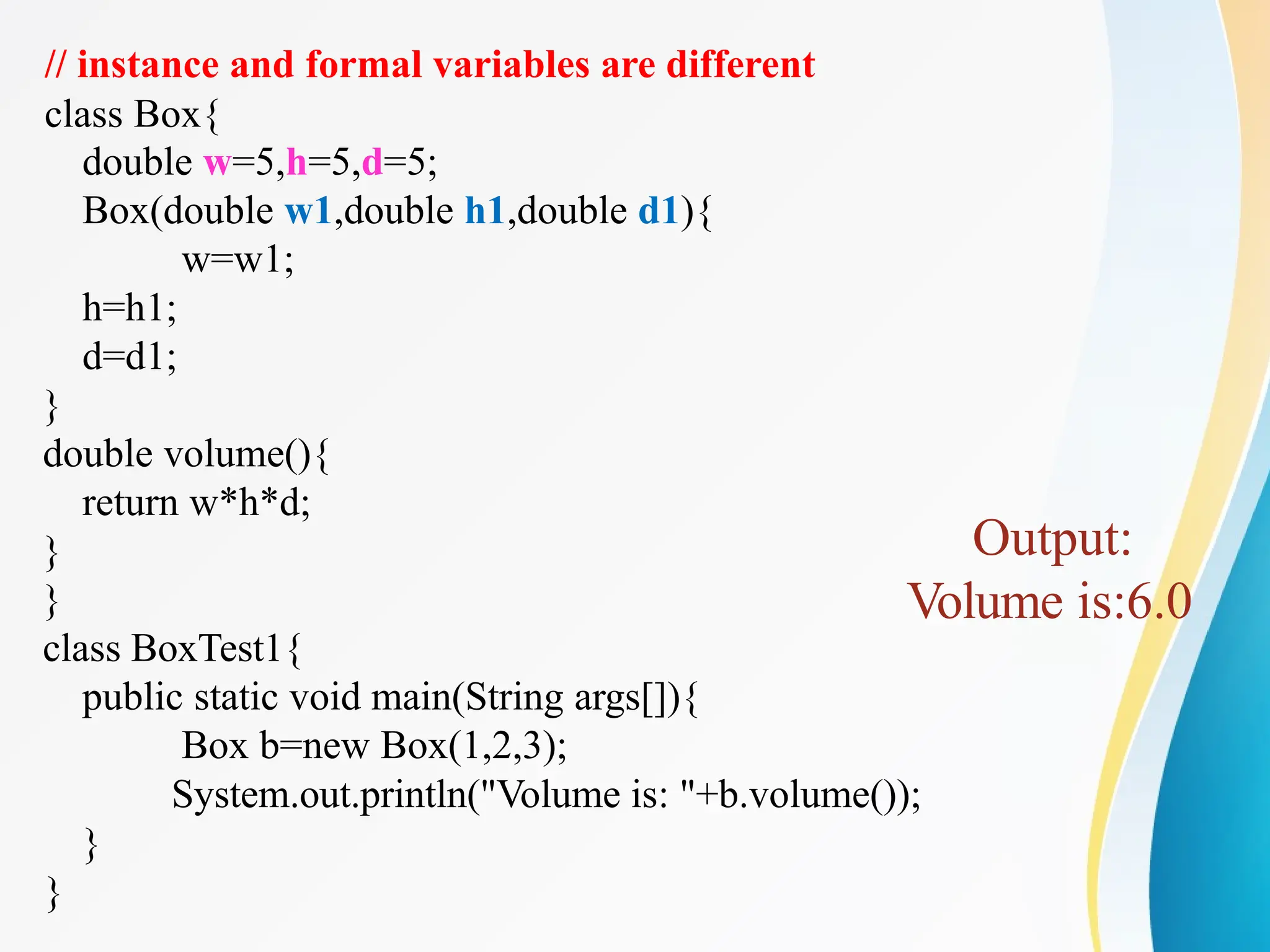 // instance and formal variables are different
class Box{
double w=5,h=5,d=5;
Box(double w1,double h1,double d1){
w=w1;
h=h1;
d=d1;
}
double volume(){
return w*h*d;
}
}
class BoxTest1{
public static void main(String args[]){
Box b=new Box(1,2,3);
System.out.println("Volume is: "+b.volume());
}
}
Output:
Volume is:6.0
 