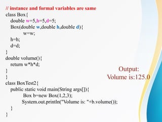 // instance and formal variables are same
class Box{
double w=5,h=5,d=5;
Box(double w,double h,double d){
w=w;
h=h;
d=d;
}
double volume(){
return w*h*d;
}
}
class BoxTest2{
public static void main(String args[]){
Box b=new Box(1,2,3);
System.out.println("Volume is: "+b.volume());
}
}
Output:
Volume is:125.0
 