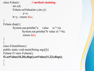 class Fchain{ // method chaining
int a,b;
Fchain setValue(int x,int y){
a=x;
b=y; return this;
}
Fchain disp(){
System.out.println("a value is:"+a);
System.out.println("b value is:"+b);
return this;
}
}
class FchainDemo{
public static void main(String args[]){
Fchain f1=new Fchain();
f1.setValue(10,20).disp().setValue(11,22).disp();
}
}
 