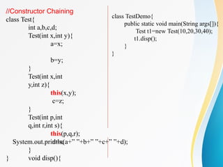 //Constructor Chaining
class Test{
int a,b,c,d;
Test(int x,int y){
a=x;
b=y;
}
Test(int x,int
y,int z){
this(x,y);
c=z;
}
Test(int p,int
q,int r,int s){
this(p,q,r);
d=s;
}
void disp(){
System.out.println(a+” ”+b+” ”+c+” ”+d);
}
}
class TestDemo{
public static void main(String args[]){
Test t1=new Test(10,20,30,40);
t1.disp();
}
}
 