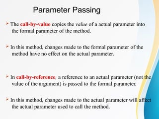 Parameter Passing
 The call-by-value copies the value of a actual parameter into
the formal parameter of the method.
 In this method, changes made to the formal parameter of the
method have no effect on the actual parameter.
 In call-by-reference, a reference to an actual parameter (not the
value of the argument) is passed to the formal parameter.
 In this method, changes made to the actual parameter will affect
the actual parameter used to call the method.
 