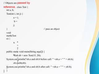 // Objects are passed by
reference. class Test {
// pass an object
int a, b;
Test(int i, int j) {
a = i;
b =
j;
}
void
meth(Test
o) {
a. *
=
2
;
b. /
=
2
;
}
}
}
public static void main(String args[]) {
Test ob = new Test(15, 20);
System.out.println("ob.a and ob.b before call: " +ob.a + " " + ob.b);
ob.meth(ob);
System.out.println("ob.a and ob.b after call: " +ob.a + " " + ob.b);
}
 