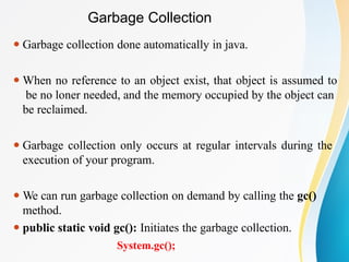 Garbage Collection
⚫ Garbage collection done automatically in java.
⚫ When no reference to an object exist, that object is assumed to
be no loner needed, and the memory occupied by the object can
be reclaimed.
⚫ Garbage collection only occurs at regular intervals during the
execution of your program.
⚫ We can run garbage collection on demand by calling the gc()
method.
⚫ public static void gc(): Initiates the garbage collection.
System.gc();
 