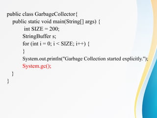 public class GarbageCollector{
public static void main(String[] args) {
int SIZE = 200;
StringBuffer s;
for (int i = 0; i < SIZE; i++) {
}
System.out.println("Garbage Collection started explicitly.");
System.gc();
}
}
 