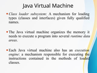 Java Virtual Machine
⚫Class loader subsystem: A mechanism for loading
types (classes and interfaces) given fully qualified
names.
⚫The Java virtual machine organizes the memory it
needs to execute a program into several runtime data
areas.
⚫Each Java virtual machine also has an execution
engine: a mechanism responsible for executing the
instructions contained in the methods of loaded
classes.
 