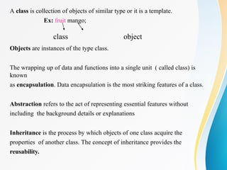A class is collection of objects of similar type or it is a template.
Ex: fruit mango;
class object
Objects are instances of the type class.
The wrapping up of data and functions into a single unit ( called class) is
known
as encapsulation. Data encapsulation is the most striking features of a class.
Abstraction refers to the act of representing essential features without
including the background details or explanations
Inheritance is the process by which objects of one class acquire the
properties of another class. The concept of inheritance provides the
reusability.
 