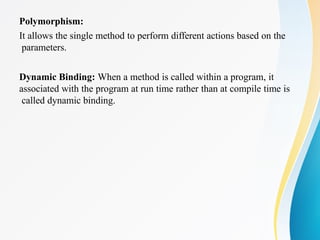 Polymorphism:
It allows the single method to perform different actions based on the
parameters.
Dynamic Binding: When a method is called within a program, it
associated with the program at run time rather than at compile time is
called dynamic binding.
 